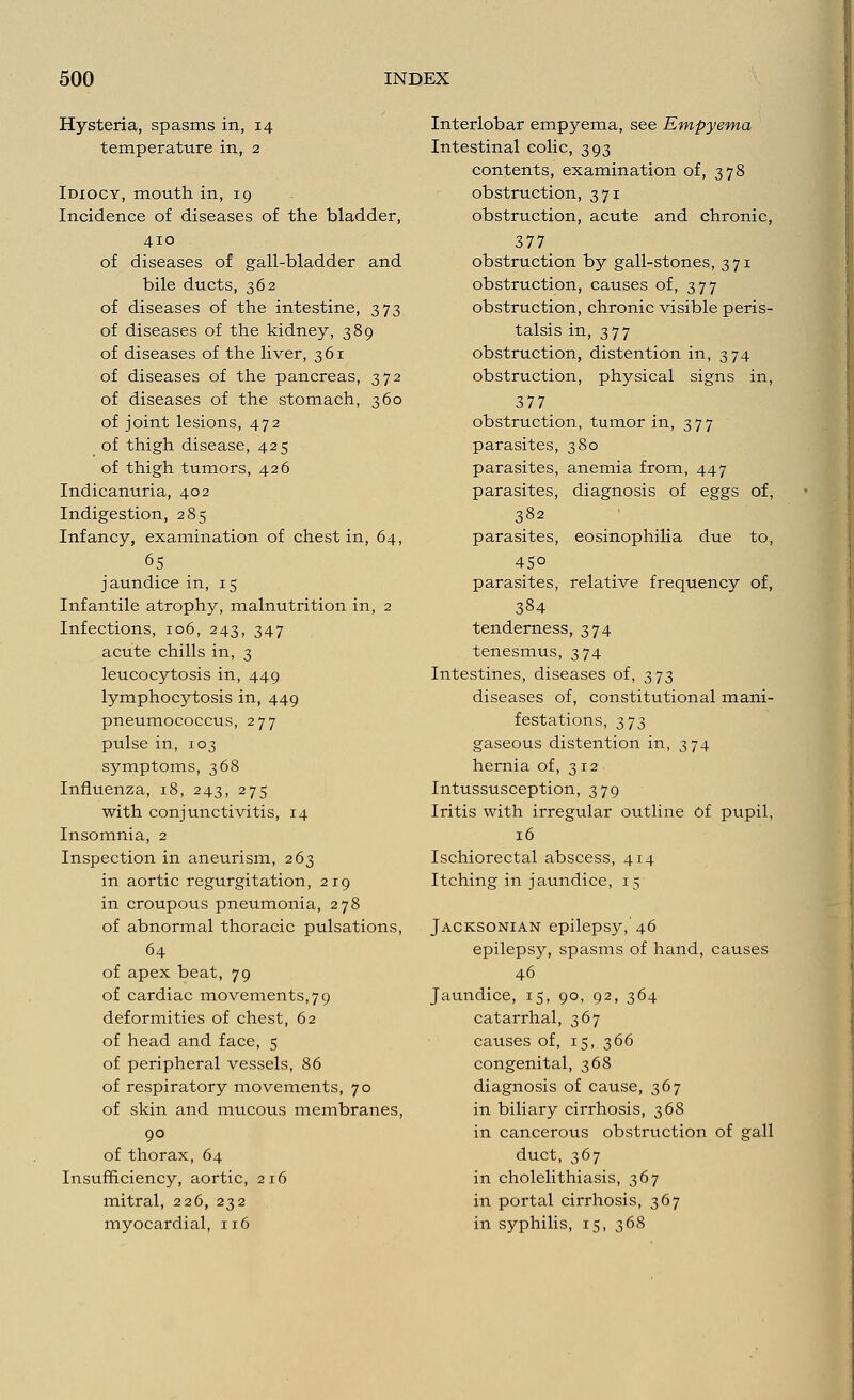 Hysteria, spasms in, 14 temperature in, 2 Idiocy, mouth in, 19 Incidence of diseases of the bladder, 410 of diseases of gall-bladder and bile ducts, 362 of diseases of the intestine, 373 of diseases of the kidney, 389 of diseases of the liver, 361 of diseases of the pancreas, 372 of diseases of the stomach, 360 of joint lesions, 472 of thigh disease, 425 of thigh tumors, 426 Indicanuria, 402 Indigestion, 285 Infancy, examination of chest in, 64, 65 jaundice in, 15 Infantile atrophy, malnutrition in, 2 Infections, 106, 243, 347 acute chills in, 3 leucocytosis in, 449 lymphocytosis in, 449 pneumococcus, 277 pulse in, 103 symptoms, 368 Influenza, 18, 243, 275 with conjunctivitis, 14 Insomnia, 2 Inspection in aneurism, 263 in aortic regurgitation, 219 in croupous pneumonia, 278 of abnormal thoracic pulsations, 64 of apex beat, 79 of cardiac movements, 7 9 deformities of chest, 62 of head and face, 5 of peripheral vessels, 86 of respiratory movements, 70 of skin and mucous membranes, 90 of thorax, 64 Insufficiency, aortic, 216 mitral, 226, 232 myocardial, 116 Interlobar empyema, see Empyema Intestinal colic, 393 contents, examination of, 378 obstruction, 371 obstruction, acute and chronic, 377 obstruction by gall-stones, 371 obstruction, causes of, 377 obstruction, chronic visible peris- talsis in, 377 Obstruction, distention in, 374 obstruction, physical signs in, 377 obstruction, tumor in, 377 parasites, 380 parasites, anemia from, 447 parasites, diagnosis of eggs of, 382 parasites, eosinophilia due to, 45° parasites, relative frequency of, 384 tenderness, 374 tenesmus, 374 Intestines, diseases of, 373 diseases of, constitutional mani- festations, 373 gaseous distention in, 374 hernia of, 312 Intussusception, 379 Iritis with irregular outline Of pupil, 16 Ischiorectal abscess, 414 Itching in jaundice, 15 Jacksonian epilepsy, 46 epilepsy, spasms of hand, causes 46 Jaundice, 15, 90, 92, 364 catarrhal, 367 causes of, 15, 366 congenital, 368 diagnosis of cause, 367 in biliary cirrhosis, 368 in cancerous obstruction of gall duct, 367 in cholelithiasis, 367 in portal cirrhosis, 367 in syphilis, 15, 368