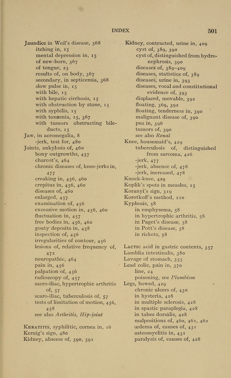 Jaundice in Weil's disease, 368 itching in, 15 mental depression in, 15 of new-born, 367 of tongue, 23 results of, on body, 367 secondary, in septicemia, 368 slow pulse in, 15 with bile, 15 with hepatic cirrhosis, 15 with obstruction by stone, 15 with syphilis, 15 with toxaemia, 15, 367 with tumors obstructing bile- ducts, 15 Jaw, in acromegalia, 8 -jerk, test for, 480 Joints, ankylosis of, 460 bony outgrowths, 457 Charcot's, 464 chronic diseases of, knee-jerks in, 477 creaking in, 456, 460 crepitus in, 456, 460 diseases of, 460 enlarged, 457 examination of, 456 excessive motion in, 456, 460 fluctuation in, 457 free bodies in, 456, 460 gouty deposits in, 458 inspection of, 456 irregularities of contour, 456 lesions of, relative frequency of, 472 neuropathic, 464 pain in, 456 palpation of, 456 radioscopy of, 457 sacro-iliac, hypertrophic arthritis of,_57 scaro-iliac, tuberculosis of, 57 tests of limitation of motion, 456, 458 see also Arthritis, Hip-joint Keratitis, syphilitic, cornea in, 16 Kernig's sign, 480 Kidney, abscess of, 390, 391 Kidney, contracted, urine in, 409 cyst of, 389, 390 cyst of, distinguished from hydro- nephrosis, 390 diseases of, 389—409 diseases, statistics of, 389 diseases, urine in, 393 diseases, vocal and constitutional evidence of, 393 displaced, movable, 392 floating, 369, 392 floating, tenderness in, 390 malignant disease of, 390 pus in, 396 tumors of, 390 see also Renal Knee, housemaid's, 429 tuberculosis of, distinguished from sarcoma, 426 -jerk, 477 -jerk, absence of, 478 -jerk, increased, 478 Knock-knee, 429 Koplik's spots in measles, 25 Koranyi's sign, 319 Korotkoff's method, no Kyphosis, 58 in emphysema, 58 in hypertrophic arthritis, 58 in Paget's disease, 58 in Pott's disease, 58 in rickets, 58 Lactic acid in gastric contents, 357 Lamblia intestinalis, 380 Lavage of stomach, 355 Lead colic, pain in, 370 line, 24 poisoning, see Plumbism Legs, bowed, 429 chronic ulcers of, 430 in hysteria, 428 in multiple sclerosis, 428 in spastic paraplegia, 428 in tabes dorsalis, 428 malpositions of, 460, 461, 462 oedema of, causes of, 431 osteomyelitis in, 431 paralysis of, causes of, 428
