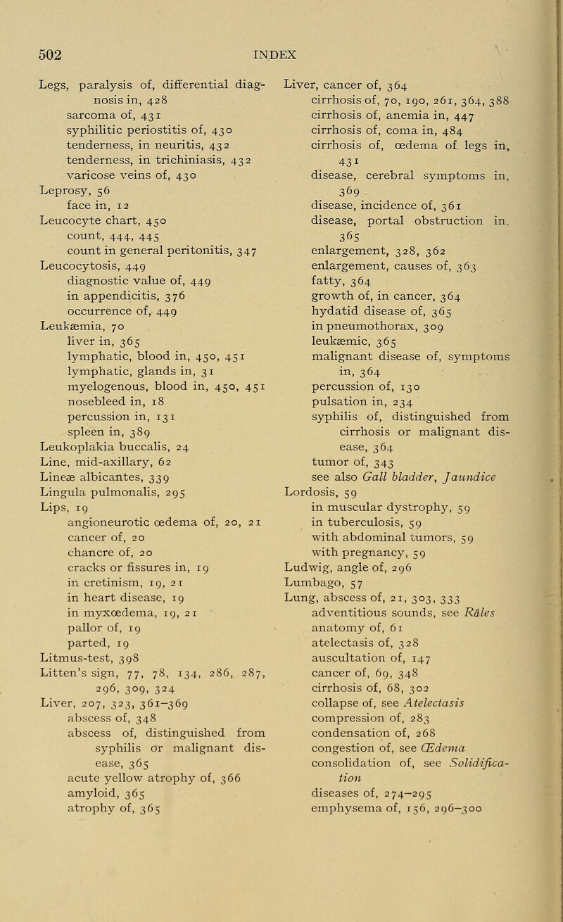 Legs, paralysis of, differential diag- nosis in, 428 sarcoma of, 431 syphilitic periostitis of, 430 tenderness, in neuritis, 432 tenderness, in trichiniasis, 432 varicose veins of, 430 Leprosy, 56 face in, 12 Leucocyte chart, 450 count, 444, 445 count in general peritonitis, 347 Leucocytosis, 449 diagnostic value of, 449 in appendicitis, 376 occurrence of, 449 Leukaemia, 70 liver in, 365 lymphatic, blood in, 450, 451 lymphatic, glands in, 31 myelogenous, blood in, 450, 451 nosebleed in, 18 percussion in, 131 spleen in, 389 Leukoplakia buccalis, 24 Line, mid-axillary, 62 Lineas albicantes, 339 Lingula pulmonalis, 295 Lips, 19 angioneurotic oedema of, 20, 21 cancer of, 20 chancre of, 20 cracks or fissures in, 19 in cretinism, 19, 21 in heart disease, 19 in myxcedema, 19, 21 pallor of, 19 parted, 19 Litmus-test, 398 Litten's sign, 77, 78, 134, 286, 287, 296> 3°9> 324 Liver, 207, 323, 361—369 abscess of, 348 abscess of, distinguished from syphilis or malignant dis- ease, 365 acute yellow atrophy of, 366 amyloid, 365 atrophy of, 365 Liver, cancer of, 364 cirrhosis of, 70, 190, 261, 364, 388 cirrhosis of, anemia in, 447 cirrhosis of, coma in, 484 cirrhosis of, oedema of legs in, 43i disease, cerebral symptoms in, 369 disease, incidence of, 361 disease, portal obstruction in. 365 enlargement, 328, 362 enlargement, causes of, 363 fatty, 364 growth of, in cancer, 364 hydatid disease of, 365 in pneumothorax, 309 leukaemic, 365 malignant disease of, symptoms in, 364 percussion of, 130 pulsation in, 234 syphilis of, distinguished from cirrhosis or malignant dis- ease, 364 tumor of, 343 see also Gall bladder, Jaundice Lordosis, 59 in muscular dystrophy, 59 in tuberculosis, 59 with abdominal tumors, 59 with pregnancy, 59 Ludwig, angle of, 296 Lumbago, 57 Lung, abscess of, 21, 303, 333 adventitious sounds, see Rdles anatomy of, 61 atelectasis of, 328 auscultation of, 147 cancer of, 69, 348 cirrhosis of, 68, 302 collapse of, see Atelectasis compression of, 283 condensation of, 268 congestion of, see CEdema consolidation of, see Solidifica- tion diseases of, 274-295 emphysema of, 156, 296—300