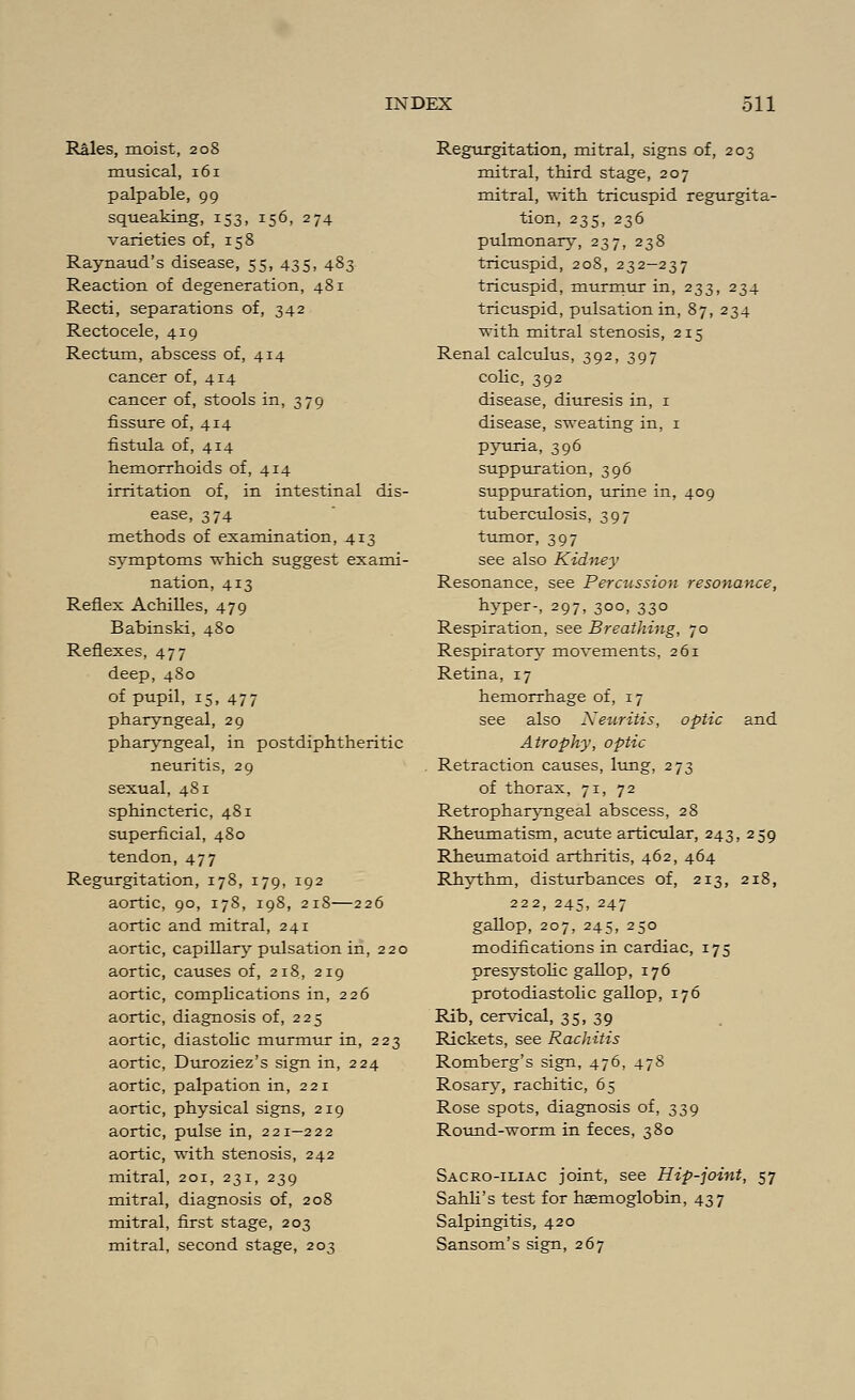 Rales, moist, 208 musical, 161 palpable, 99 squeaking, 153, 156, 274 varieties of, 158 Raynaud's disease, 55, 435, 483 Reaction of degeneration, 481 Recti, separations of, 342 Rectocele, 419 Rectum, abscess of, 414 cancer of, 414 cancer of, stools in, 379 fissure of, 414 fistula of, 414 hemorrhoids of, 414 irritation of, in intestinal dis- ease, 374 methods of examination, 413 symptoms which suggest exami- nation, 413 Reflex Achilles, 479 Babinski, 480 Reflexes, 477 deep, 480 of pupil, 15, 477 pharyngeal, 29 pharyngeal, in postdiphtheritic neuritis, 29 sexual, 481 sphincteric, 481 superficial, 480 tendon,477 Regurgitation, 178, 179, 192 aortic, 90, 178, 198, 218—226 aortic and mitral, 241 aortic, capillary pulsation in, 220 aortic, causes of, 218, 219 aortic, complications in, 226 aortic, diagnosis of, 225 aortic, diastolic murmur in, 223 aortic, Duroziez's sign in, 224 aortic, palpation in, 221 aortic, physical signs, 219 aortic, pulse in, 221-222 aortic, with stenosis, 242 mitral, 201, 231, 239 mitral, diagnosis of, 208 mitral, first stage, 203 mitral, second stage, 203 Regurgitation, mitral, signs of, 203 mitral, third stage, 207 mitral, with tricuspid regurgita- tion, 235, 236 pulmonary, 237, 238 tricuspid, 208, 232—237 tricuspid, murmur in, 233, 234 tricuspid, pulsation in, 87, 234 with mitral stenosis, 215 Renal calculus, 392, 397 colic, 392 disease, diuresis in, 1 disease, sweating in, 1 pyuria, 396 suppuration, 396 suppuration, urine in, 409 tuberculosis, 397 tumor, 397 see also Kidney Resonance, see Percussion resonance, hyper-, 297, 300, 330 Respiration, see Breathing, 70 Respiratory movements, 261 Retina, 17 hemorrhage of, 17 see also Neuritis, optic and Atrophy, optic Retraction causes, lung, 273 of thorax, 71, 72 Retropharyngeal abscess, 28 Rheumatism, acute articular, 243, 259 Rheumatoid arthritis, 462, 464 Rhythm, disturbances of, 213, 218, 222, 245, 247 gallop, 207, 245, 250 modifications in cardiac, 175 presystolic gallop, 176 protodiastolic gallop, 176 Rib, cervical, 35, 39 Rickets, see Rachitis Romberg's sign, 476, 478 Rosary, rachitic, 65 Rose spots, diagnosis of, 339 Round-worm in feces, 380 Sacro-iliac joint, see Hip-joint, 57 Sahli's test for haemoglobin, 437 Salpingitis, 420 Sansom's sign, 267