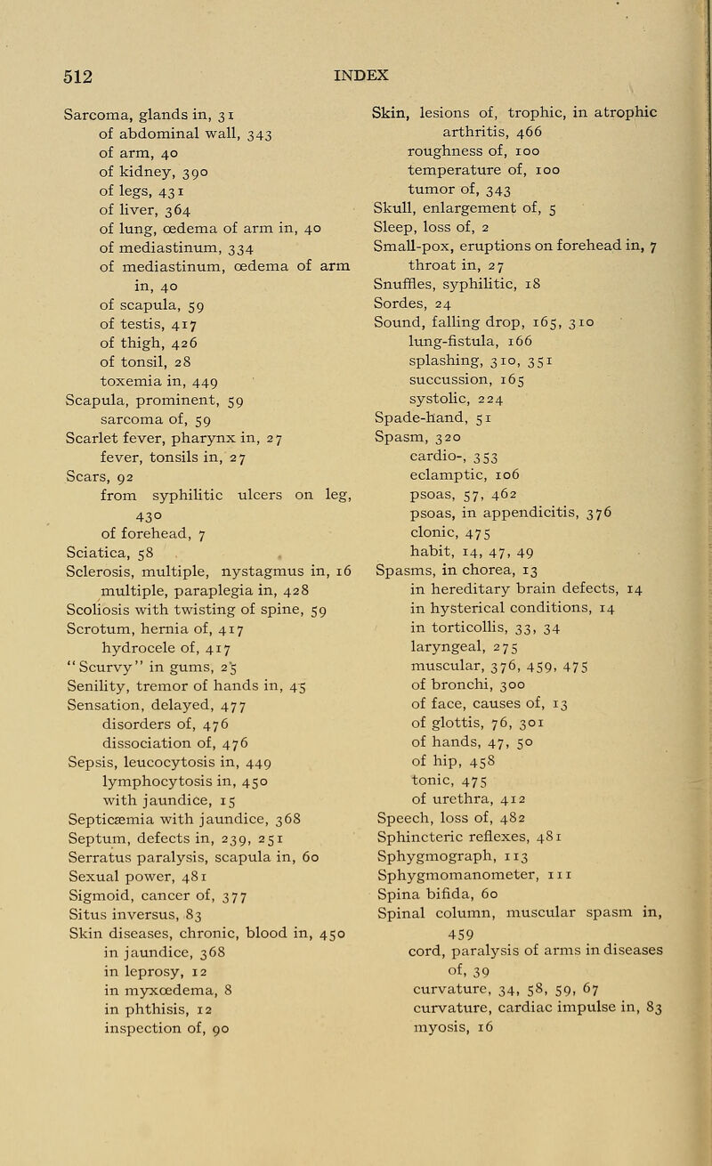 Sarcoma, glands in, 31 of abdominal wall, 343 of arm, 40 of kidney, 390 of legs, 431 of liver, 364 of lung, oedema of arm in, 40 of mediastinum, 334 of mediastinum, oedema of arm in, 40 of scapula, 59 of testis, 417 of thigh, 426 of tonsil, 28 toxemia in, 449 Scapula, prominent, 59 sarcoma of, 59 Scarlet fever, pharynx in, 27 fever, tonsils in, 27 Scars, 92 from syphilitic ulcers on leg, 43° of forehead, 7 Sciatica, 58 Sclerosis, multiple, nystagmus in, 16 multiple, paraplegia in, 428 Scoliosis with twisting of spine, 59 Scrotum, hernia of, 417 hydrocele of, 417 Scurvy in gums, 2*5 Senility, tremor of hands in, 45 Sensation, delayed, 477 disorders of, 476 dissociation of, 476 Sepsis, leucocytosis in, 449 lymphocytosis in, 450 with jaundice, 15 Septicaemia with jaundice, 368 Septum, defects in, 239, 251 Serratus paralysis, scapula in, 60 Sexual power, 481 Sigmoid, cancer of, 377 Situs inversus, 83 Skin diseases, chronic, blood in, 450 in jaundice, 368 in leprosy, 12 in myxcedema, 8 in phthisis, 12 inspection of, 90 Skin, lesions of, trophic, in atrophic arthritis, 466 roughness of, 100 temperature of, 100 tumor of, 343 Skull, enlargement of, 5 Sleep, loss of, 2 Small-pox, eruptions on forehead in, 7 throat in, 27 Snuffles, syphilitic, 18 Sordes, 24 Sound, falling drop, 165, 310 lung-fistula, 166 splashing, 310, 351 succussion, 165 systolic, 224 Spade-hand, 51 Spasm, 320 cardio-, 353 eclamptic, 106 psoas, 57, 462 psoas, in appendicitis, 376 clonic, 475 habit, 14, 47, 49 Spasms, in chorea, 13 in hereditary brain defects, 14 in hysterical conditions, 14 in torticollis, 33, 34 laryngeal, 275 muscular, 376, 459, 475 of bronchi, 300 of face, causes of, 13 of glottis, 76, 301 of hands, 47, 50 of hip, 458 tonic, 475 of urethra, 412 Speech, loss of, 482 Sphincteric reflexes, 481 Sphygmograph, 113 Sphygmomanometer, 111 Spina bifida, 60 Spinal column, muscular spasm in, 459 cord, paralysis of arms in diseases of, 39 curvature, 34, 58, 59, 67 curvature, cardiac impulse in, 83 myosis, 16