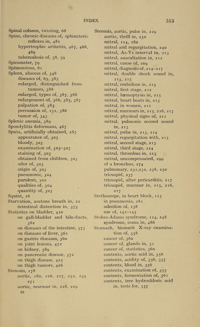 Spinal column, twisting, 68 Spine, chronic diseases of, sphincteric reflexes in, 481 hypertrophic arthritis, 467, 468, 469 tuberculosis of, 58, 5.9 Spirometer, 79 Spitzenstoss, 81 Spleen, abscess of, 348 diseases of, 63, 385 enlarged, distinguished from tumors, 388 enlarged, types of, 387, 388 enlargement of, 366, 385, 387 palpation of, 385 percussion of, 131, 386 tumor of, 343 Splenic anemia, 389 Spondylitis deformans, 467 Sputa, artificially obtained, 287 appearance of, 303 bloody, 303 examination of, 303—307 staining of, 305 obtained from children, 303 odor of, 303 origin of, 303 pneumonic, 304 purulent, 302 qualities of, 304 quantity of, 303 Squint, 16 Starvation, acetone breath in, 22 intestinal distention in, 375 Statistics on bladder, 410 on gall-bladder and bile-ducts, 362 on diseases of the intestine, 373 on diseases of liver, 361 on gastric diseases, 360 on joint lesions, 472 on kidney, 389 on pancreatic disease, 372 on thigh disease, 425 on thigh tumors, 426 Stenosis, 178 aortic, 180, 226, 227. 232, 239 271 aortic, murmur in, 228, 229 33 Stenosis, aortic, pulse in, 229 aortic, thrill in, 230 mitral, 114, 180 mitral and regurgitation, 240 mitral, As-Vs interval in, 213 mitral, auscultation in, 212 mitral, cause of, 209 mitral, diagnosis of, 214-217 mitral, double shock sound in, 213. 215 mitral, embolism in, 215 mitral, first stage, 212 mitral, haemoptysis in, 215 mitral, heart beats in, 213 mitral, in women, 211 mitral, murmurs in, 215, 216, 217 mitral, physical signs of, 211 mitral, pulmonic second sound in, 213 mitral, pulse in, 213, 214 mitral, regurgitation with, 215 mitral, second stage, 213 mitral, third stage, 214 mitral, thrombus in, 215 mitral, uncompensated, 299 of a bronchus, 274 pulmonary, 231,232, 238, 250 tricuspid, 237 tricuspid, after pericarditis, 217 tricuspid, murmur in, 215, 216, 217 Stethoscope, in heart block, 115 in pneumonia, 281 selection of, 138 use of, 141-145 Stokes-Adams syndrome, 114, 248 syndrome, coma in, 486 Stomach, bismuth X-ray examina- tion of, 358 cancer of, 360 cancer of, glands in, 3 1 cancer of, statistics, 360 contents, acetic acid in, 356 contents, acidity of, 356, 357 contents, blood in, 356 contents, examination of, 355 contents, fermentation of, 361 contents, tree hydrochloric acid in, tests for, 357