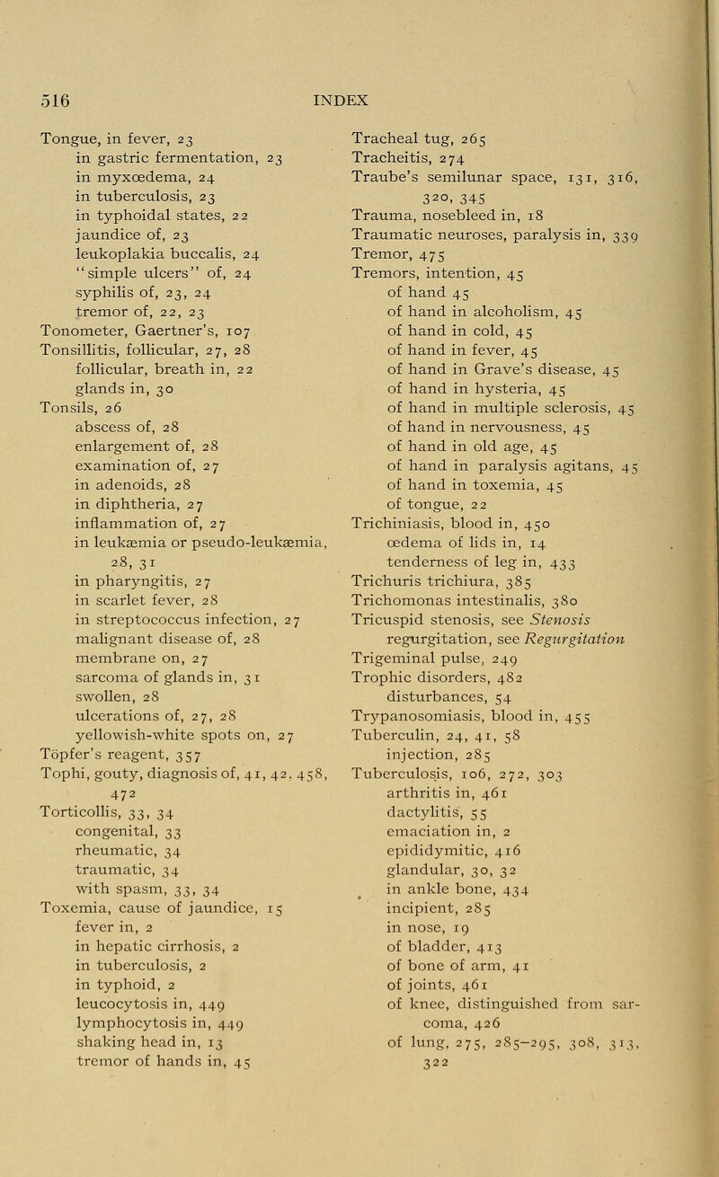 Tongue, in fever, 23 in gastric fermentation, 23 in myxoedema, 24 in tuberculosis, 23 in typhoidal states, 22 jaundice of, 23 leukoplakia buccalis, 24 simple ulcers of, 24 syphilis of, 23, 24 tremor of, 22, 23 Tonometer, Gaertner's, 107 Tonsillitis, follicular, 27, 28 follicular, breath in, 22 glands in, 30 Tonsils, 26 abscess of, 28 enlargement of, 28 examination of, 27 in adenoids, 28 in diphtheria, 27 inflammation of, 27 in leukasmia or pseudo-leukaemia, 28, 31 in pharyngitis, 27 in scarlet fever, 28 in streptococcus infection, 27 malignant disease of, 28 membrane on, 27 sarcoma of glands in, 31 swollen, 28 ulcerations of, 27, 28 yellowish-white spots on, 27 Topfer's reagent, 357 Tophi, gouty, diagnosis of, 41, 42. 458, 472 Torticollis, 33, 34 congenital, 33 rheumatic, 34 traumatic, 34 with spasm, 33, 34 Toxemia, cause of jaundice, 15 fever in, 2 in hepatic cirrhosis, 2 in tuberculosis, 2 in typhoid, 2 leucocytosis in, 449 lymphocytosis in, 449 shaking head in, 13 tremor of hands in, 45 Tracheal tug, 265 Tracheitis, 274 Traube's semilunar space, 131, 316, 32°> 345 Trauma, nosebleed in, 18 Traumatic neuroses, paralysis in, 339 Tremor, 475 Tremors, intention, 45 of hand 45 of hand in alcoholism, 45 of hand in cold, 45 of hand in fever, 45 of hand in Grave's disease, 45 of hand in hysteria, 45 of hand in multiple sclerosis, 45 of hand in nervousness, 45 of hand in old age, 45 of hand in paralysis agitans, 45 of hand in toxemia, 45 of tongue, 22 Trichiniasis, blood in, 450 oedema of lids in, 14 tenderness of leg in, 433 Trichuris trichiura, 385 Trichomonas intestinalis, 380 Tricuspid stenosis, see Stenosis regurgitation, see Regurgitation Trigeminal pulse, 249 Trophic disorders, 482 disturbances, 54 Trypanosomiasis, blood in, 455 Tuberculin, 24, 41, 58 injection, 285 Tuberculosis, 106, 272, 303 arthritis in, 461 dactylitis, 55 emaciation in, 2 epididymitic, 416 glandular, 30, 32 in ankle bone, 434 incipient, 285 in nose, 19 of bladder, 413 of bone of arm, 41 of joints, 461 of knee, distinguished from sar- coma, 426 of lung, 275, 285-295, 308, 313, 322