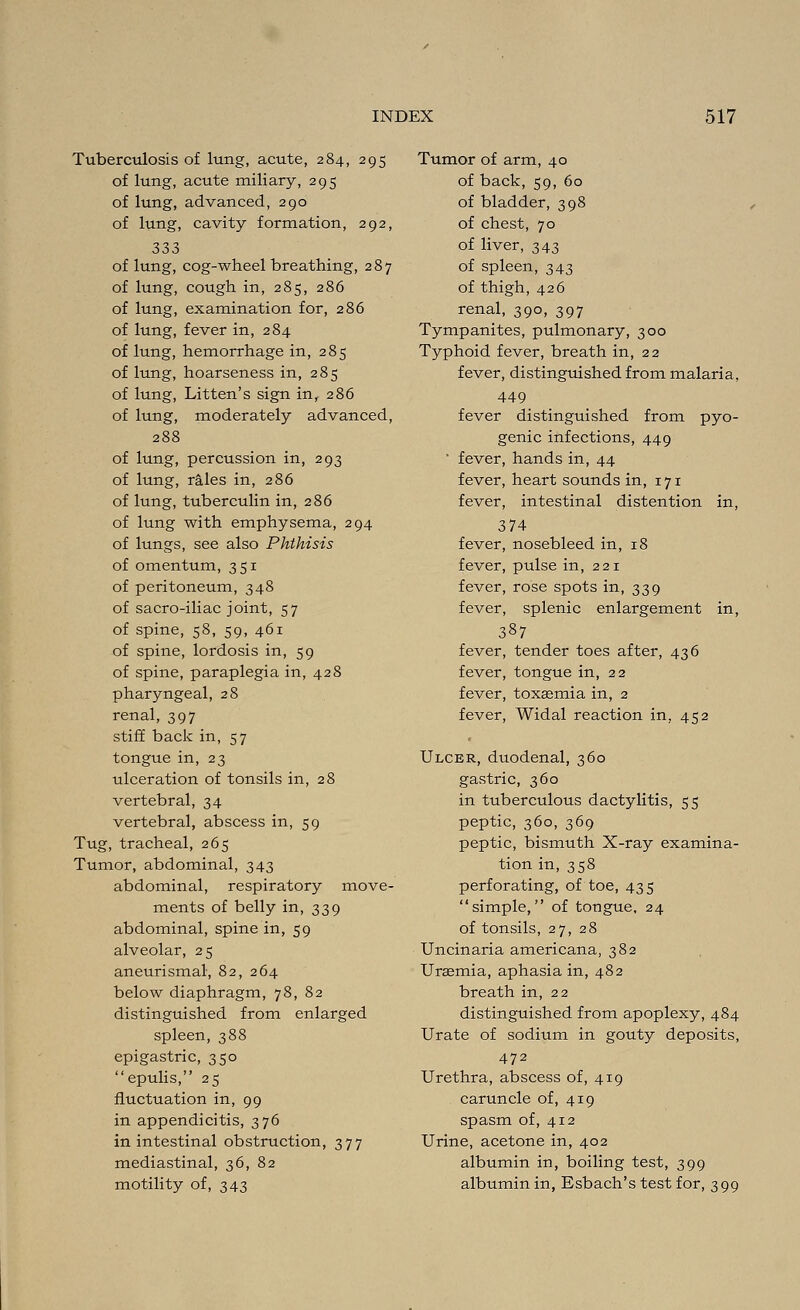 Tuberculosis of lung, acute, 284, 295 of lung, acute miliary, 295 of lung, advanced, 290 of lung, cavity formation, 292, 333 of lung, cog-wheel breathing, 287 of lung, cough in, 285, 286 of lung, examination for, 286 of lung, fever in, 284 of lung, hemorrhage in, 285 of lung, hoarseness in, 285 of lung, Litten's sign in, 286 of lung, moderately advanced, 288 of lung, percussion in, 293 of lung, rales in, 286 of lung, tuberculin in, 286 of lung with emphysema, 294 of lungs, see also Phthisis of omentum, 351 of peritoneum, 348 of sacro-iliac joint, 57 of spine, 58, 59, 461 of spine, lordosis in, 59 of spine, paraplegia in, 428 pharyngeal, 28 renal, 397 stiff back in, 57 tongue in, 23 ulceration of tonsils in, 28 vertebral, 34 vertebral, abscess in, 59 Tug, tracheal, 265 Tumor, abdominal, 343 abdominal, respiratory move- ments of belly in, 339 abdominal, spine in, 59 alveolar, 25 aneurismal, 82, 264 below diaphragm, 78,82 distinguished from enlarged spleen, 388 epigastric, 350 epulis, 25 fluctuation in, 99 in appendicitis, 376 in intestinal obstruction, 377 mediastinal, 36, 82 motility of, 343 Tumor of arm, 40 of back, 59, 60 of bladder, 398 of chest, 70 of liver, 343 of spleen, 343 of thigh, 426 renal, 390, 397 Tympanites, pulmonary, 300 Typhoid fever, breath in, 22 fever, distinguished from malaria, 449 fever distinguished from pyo- genic infections, 449 ' fever, hands in, 44 fever, heart sounds in, 171 fever, intestinal distention in, 374 fever, nosebleed in, 18 fever, pulse in, 221 fever, rose spots in, 339 fever, splenic enlargement in, 387 fever, tender toes after, 436 fever, tongue in, 22 fever, toxaemia in, 2 fever, Widal reaction in, 452 Ulcer, duodenal, 360 gastric, 360 in tuberculous dactylitis, 55 peptic, 360, 369 peptic, bismuth X-ray examina- tion in, 358 perforating, of toe, 435 simple, of tongue, 24 of tonsils, 27,28 Uncinaria americana, 382 Uraemia, aphasia in, 482 breath in, 22 distinguished from apoplexy, 484 Urate of sodium in gouty deposits, 472 Urethra, abscess of, 419 caruncle of, 419 spasm of, 412 Urine, acetone in, 402 albumin in, boiling test, 399 albumin in, Esbach's test for, 399