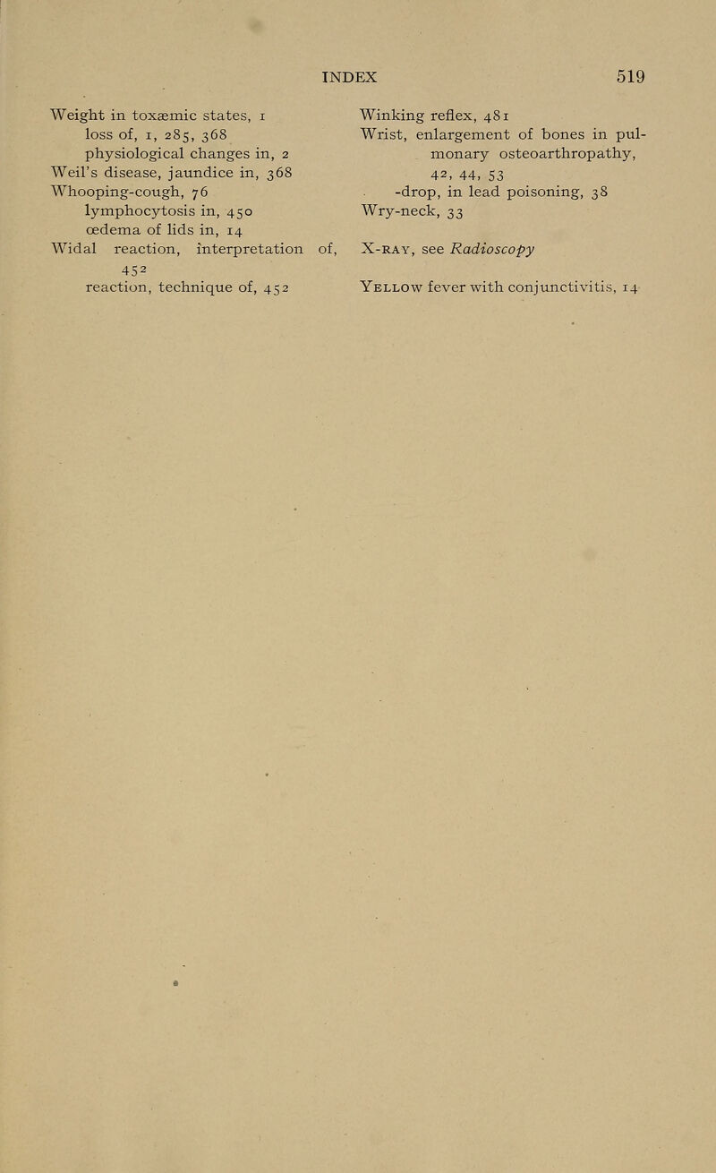 Weight in toxasmic states, i loss of, i, 285, 368 physiological changes in, 2 Weil's disease, jaundice in, 368 Whooping-cough, 76 lymphocytosis in, 450 oedema of lids in, 14 Widal reaction, interpretation 452 reaction, technique of, 452 of. Winking reflex, 481 Wrist, enlargement of bones in pul- monary osteoarthropathy, 42, 44, 53 -drop, in lead poisoning, 38 Wry-neck, 33 X-ray, see Radioscopy Yellow fever with conjunctivitis, 14