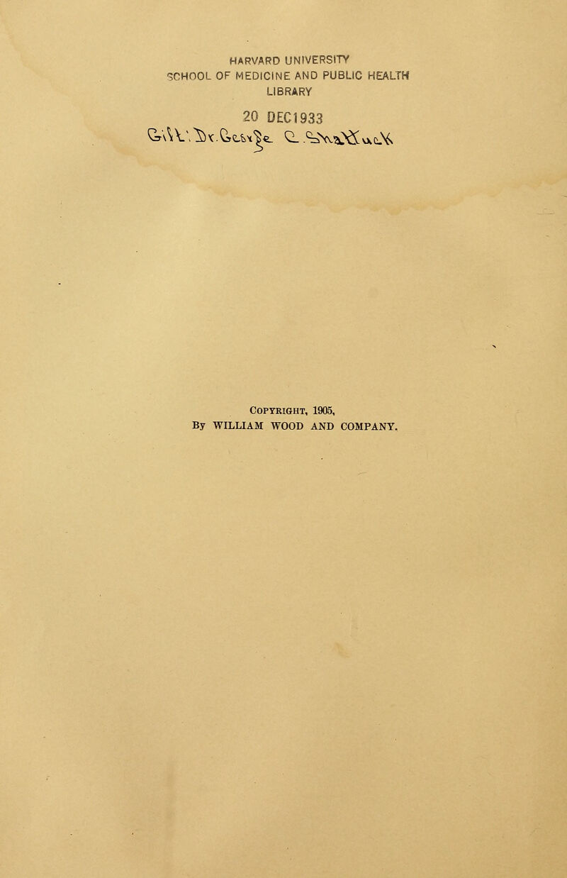 HARVARD UNIVERSITY SCHOOL OF MEDICINE AND PUBLIC HEALTH LIBRARY 20 DEC1933 Copyright, 1905, By WILLIAM WOOD AND COMPANY.