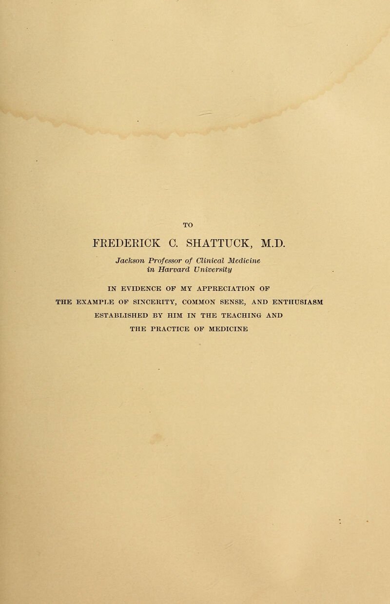 TO FKEDEKICK C. SHATTUCK, M.D. Jackson Professor of Clinical Medicine in Harvard University IN EVIDENCE OP MY APPRECIATION OP THE EXAMPLE OP SINCERITY, COMMON SENSE, AND ENTHUSIASM ESTABLISHED BY HIM IN THE TEACHING AND THE PRACTICE OP MEDICINE