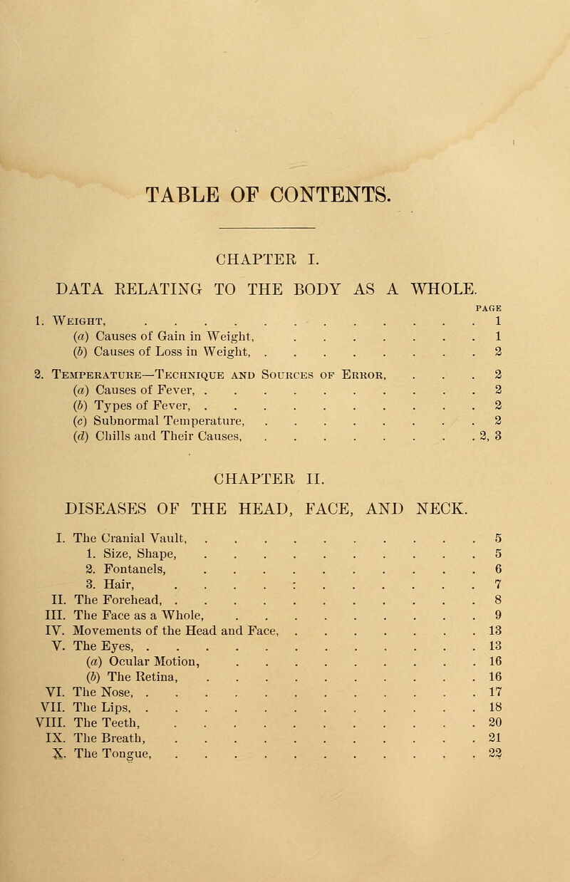 TABLE OF CONTENTS. CHAPTER I. DATA RELATING TO THE BODY AS A WHOLE. PAGE 1: Weight, 1 (a) Causes of Gain in Weight, 1 (b) Causes of Loss in Weight, 2 2. Temperature—Technique and Sources op Error, ... 2 (a) Causes of Fever, 2 (b) Types of Fever, 2 (c) Subnormal Temperature, .2 (d) Chills and Their Causes 2, 3 CHAPTER II. DISEASES OF THE HEAD, FACE, AND NECK. I. The Cranial Vault . . 5 1. Size, Shape, 5 2. Fontanels, 6 3. Hair, : 7 II. The Forehead 8 III. The Face as a Whole .9 IV. Movements of the Head and Face 13 V. The Eyes 13 (a) Ocular Motion, 16 (b) The Retina, . . . 16 VI. The Nose 17 VII. The Lips 18 VIII. The Teeth 20 IX. The Breath, 21 X. The Tongue, ........... 22