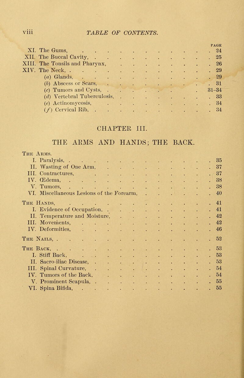 PAGE XI. The Gums, 24 XII. The Buccal Cavity, 25 XIII. The Tonsils and Pharynx, 26 XIV. The Neck, 29 (a) Glands, 29 (b) Abscess or Scars, 31 (c) Tumors and Cysts, . 31-34 (d) Vertebral Tuberculosis, 33 (e) Actinomycosis, 34 (/) Cervical Rib 34 CHAPTEE III. THE ARMS AND HANDS; THE BACK. The Arms. I. Paralysis 35 II. Wasting of One Arm, 37 III. Contractures, 37 IV. (Edema, 38 V. Tumors 38 VI. Miscellaneous Lesions of the Forearm, 40 The Hands, 41 I. Evidence of Occupation, 41 II. Temperature and Moisture, 42 III. Movements, 42 IV. Deformities, . . 46 The Nails, 52 The Back 53 I. Stiff Back, ... 53 II. Sacroiliac Disease, . . . 53 III. Spinal Curvature 54 IV. Tumors of the Back, 54 V. Prominent Scapula, 55