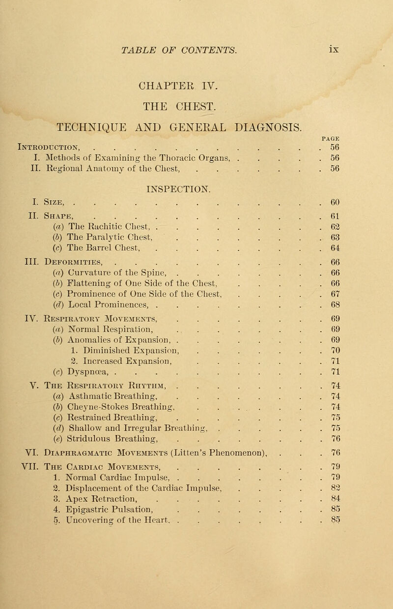 CHAPTER IV. THE CHEST. TECHNIQUE AND GENERAL DIAGNOSIS. PAGE Introduction, 56 I. Methods of Examining the Thoracic Organs, 56 II. Regional Anatomy of the Chest, 56 INSPECTION. I. Size, 60 II. Shape, 61 (a) The Rachitic Chest, 62 (b) The Paralytic Chest, 63 (c) The Barrel Chest, 64 III. Deformities 66 (a) Curvature of the Spine 66 (b) Flattening of One Side of the Chest 66 (c) Prominence of One Side of the Chest 67 (d) Local Prominences, 68 IV. Respiratory Movements, 69 (a) Normal Respiration, 69 (b) Anomalies of Expansion, . .69 1. Diminished Expansion 70 2. Increased Expansion, 71 (c) Dyspnoea, 71 V. The Respiratory Rhythm, 74 (a) Asthmatic Breathing, 74 (5) Cheyne-Stokes Breathing, . . ... . . .74 (c) Restrained Breathing, 75 (d) Shallow and Irregular Breathing, ...... 75 (e) Stridulous Breathing, 76 VI. Diaphragmatic Movements (Litten's Phenomenon), . . .76 VII. The Cardiac Movements, 79 1. Normal Cardiac Impulse, 79 2. Displacement of the Cardiac Impulse, 82 3. Apex Retraction, 84 4. Epigastric Pulsation, .85 5. Uncovering of the Heart 85