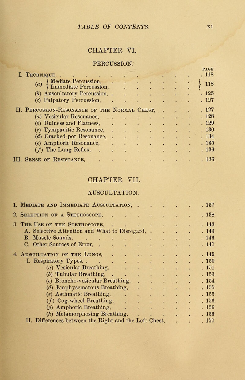 CHAPTER VI. PERCUSSION. PAGE I. Technique, .... 118 , v j Mediate Percussion, ) ., ..q *■ ' J Immediate Percussion, J (J) Auscultatory Percussion, 125 (c) Palpatory Percussion, 127 II. Percussion-Resonance of the Normal Chest, .... 127 (a) Vesicular Resonance, 128 (b) Dulness and Flatness, . 129 (c) Tympanitic Resonance, 130 (d) Cracked-pot Resonance, 134 (e) Amphoric Resonance, 135 (/) The Lung Reflex, .136 III. Sense of Resistance 136 CHAPTER VII. AUSCULTATION. 1. Mediate and Immediate Auscultation, 137 2. Selection of a Stethoscope, 138 3. The Use of the Stethoscope, 143 A. Selective Attention and What to Disregard, 143 B. Muscle Sounds, 146 C. Other Sources of Error, . . . ... . . . 147 4. Auscultation of the Lungs, 149 I. Respiratory Types 150 (a) Vesicular Breathing, 151 (b) Tubular Breathing, 153 (c) Broncho-vesicular Breathing, . . . . . 154 (d) Emphysematous Breathing, ....... 155 (e) Asthmatic Breathing, 155 (/) Cog-wheel Breathing, 156 (g) Amphoric Breathing, 156 (h) Metamorphosing Breathing, 156