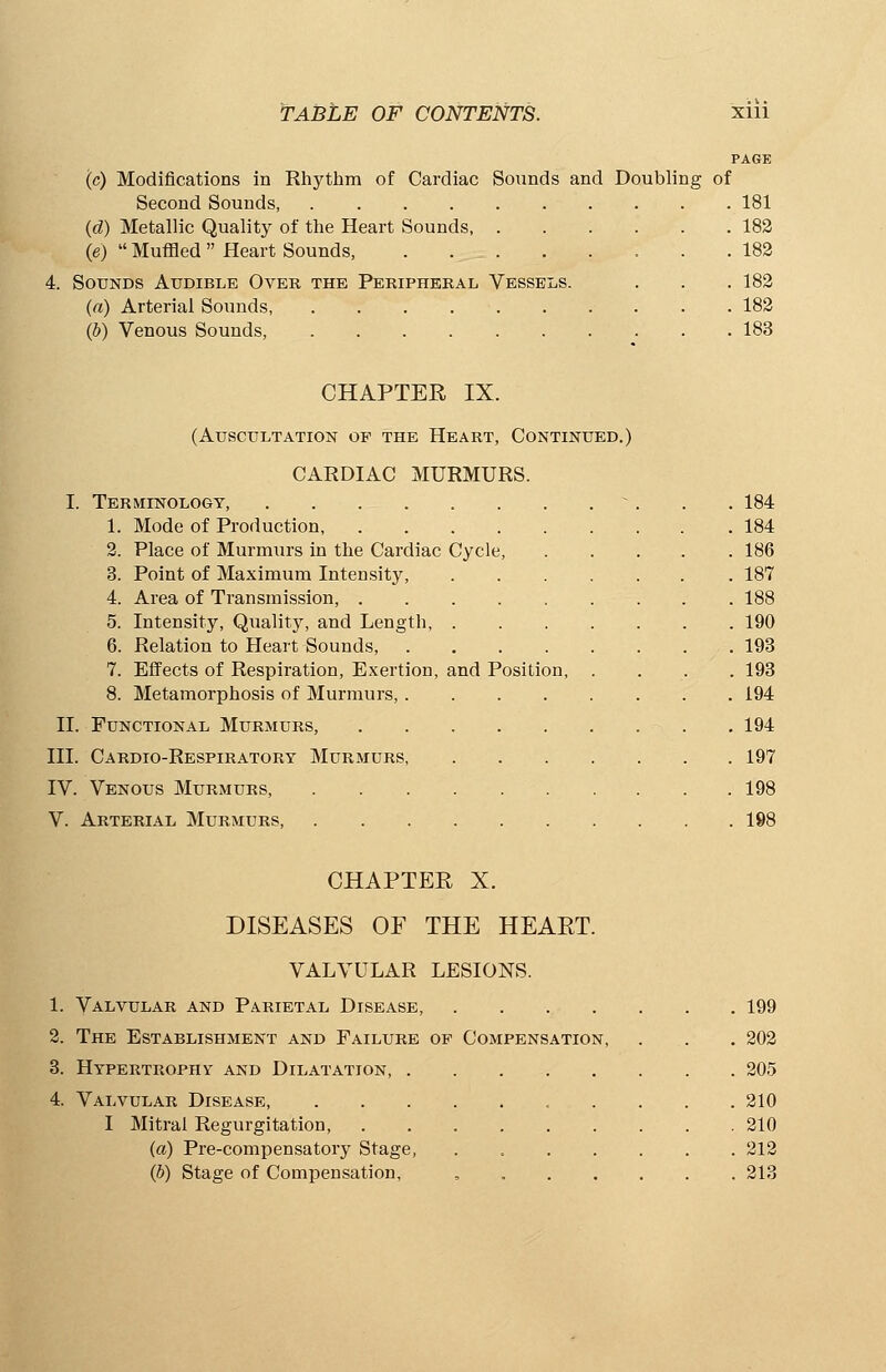 PAGE (c) Modifications in Rhythm of Cardiac Sounds and Doubling of Second Sounds, 181 (d) Metallic Quality of the Heart Sounds, 182 (e)  Muffled  Heart Sounds, . . _.._ 182 4. Sounds Audible Over the Peripheral Vessels. . . . 182 (a) Arterial Sounds, 182 (b) Venous Sounds, 183 CHAPTER IX. (Auscultation of the Heart, Continued.) CARDIAC MURMURS. I. Terminology, ... 184 1. Mode of Production, 184 2. Place of Murmurs in the Cardiac Cycle, 186 3. Point of Maximum Intensity, 187 4. Area of Transmission, 188 5. Intensity, Quality, and Length, 190 6. Relation to Heart Sounds, 193 7. Effects of Respiration, Exertion, and Position, .... 193 8. Metamorphosis of Murmurs, 194 II. Functional Murmurs, . 194 III. CARDrO-RESPIRATORY MURMURS, 197 IV. Venous Murmurs, 198 V. Arterial Murmurs, 198 CHAPTER X. DISEASES OF THE HEART. VALVULAR LESIONS. 1. Valvular and Parietal Disease, 199 2. The Establishment and Failure of Compensation, . . . 202 3. Hypertrophy and Dilatation 205 4. Valvular Disease, 210 I Mitral Regurgitation, 210 (a) Pre-compensatory Stage, . 212 (b) Stage of Compensation, , 213