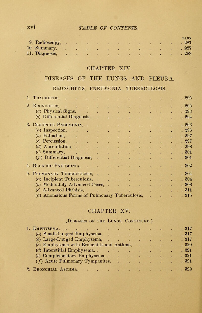 PAGE 9. Radioscopy, 287 10. Summary, 287 11. Diagnosis, 288 CHAPTER XIV. DISEASES OF THE LUNGS AND PLEUEA. BRONCHITIS, PNEUMONIA, TUBERCULOSIS. 1. Tracheitis, 292 2. Bronchitis, 292 (a) Physical Signs, 293 (b) Differential Diagnosis, 294 3. Croupous Pneumonia, . . . 296 (a) Inspection, 296 (b) Palpation, 297 (c) Percussion, 297 (d) Auscultation, 298 (e) Summary, . . . . 301 (/) Differential Diagnosis, . . 301 4. Broncho-Pneumonia, 302 5. Pulmonary Tuberculosis, 304 (a) Incipient Tuberculosis, 304 (b) Moderately Advanced Cases, 308 (c) Advanced Phthisis, 311 (d) Anomalous Forms of Pulmonary Tuberculosis, .... 315 CHAPTER XV. v Diseases op the Lungs, Continued.) 1. Emphysema, . 317 (a) Small-Lunged Emphysema, 317 (b) Large-Lunged Emphysema, 317 (c) Emphysema with Bronchitis and Asthma, 320 (d) Interstitial Emphysema, 321 (e) Complementary Emphysema, . . . . . . . 321 (/) Acute Pulmonary Tympanites, . 321 2. Bronchial Asthma, 322