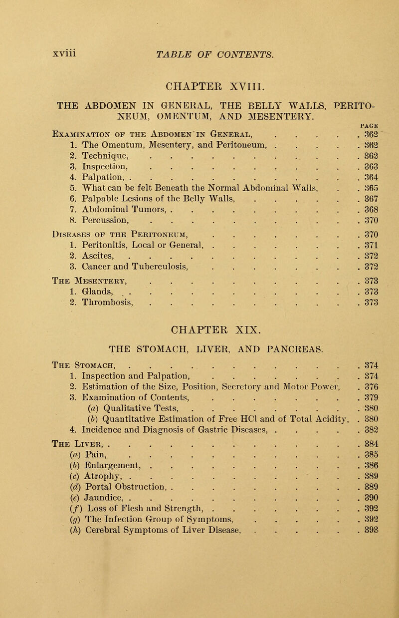 CHAPTER XVIII. THE ABDOMEN IN GENERAL, THE BELLY WALLS, PERITO- NEUM, OMENTUM, AND MESENTERY. PAGE Examination op the Abdomen in General, 362 1. The Omentum, Mesentery, and Peritoneum, . . . . . 362 2. Technique, . .362 3. Inspection, 363 4. Palpation, 364 5. What can be felt Beneath the Normal Abdominal Walls, . . 365 6. Palpable Lesions of the Belly Walls, 367 7. Abdominal Tumors, 368 8. Percussion, 370 Diseases of the Peritoneum, 370 1. Peritonitis, Local or General, 371 2. Ascites, 372 3. Cancer and Tuberculosis, 372 The Mesentery, 373 1. Glands, 373 2. Thrombosis, 373 CHAPTER XIX. THE STOMACH, LIVER, AND PANCREAS. The Stomach 374 1. Inspection and Palpation, 374 2. Estimation of the Size, Position, Secretory and Motor Power, . 376 3. Examination of Contents, . . 379 (a) Qualitative Tests 380 (b) Quantitative Estimation of Free HC1 and of Total Acidity, . 380 4. Incidence and Diagnosis of Gastric Diseases, 382 The Liver, 384 (a) Pain, 385 (b) Enlargement, 386 (c) Atrophy, • . . .389 (d) Portal Obstruction, 389 (e) Jaundice, 390 (/) Loss of Flesh and Strength, . 392 (g) The Infection Group of Symptoms, 392 (h) Cerebral Symptoms of Liver Disease, 393