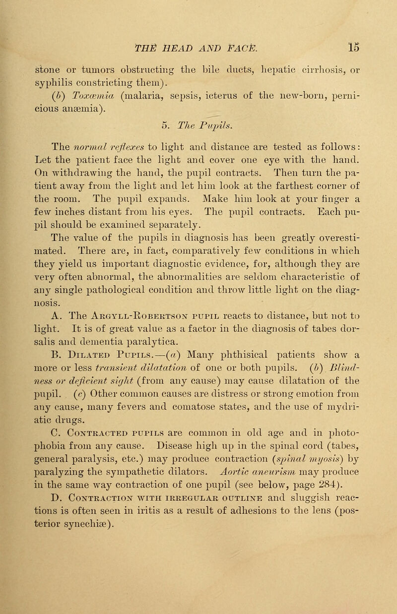 stone or tumors obstructing the bile ducts, hepatic cirrhosis, or syphilis constricting them). (Z>) Toxcemia (malaria, sepsis, icterus of the new-born, perni- cious anaemia). 5. The Pupils. The normal reflexes to light and distance are tested as follows: Let the patient face the light and cover one eye with the hand. On withdrawing the hand, the pupil contracts. Then turn the pa- tient away from the light and let him look at the farthest corner of the room. The pupil expands. Make him look at your hnger a few inches distant from his eyes. The pupil contracts. Each pu- pil should be examined separately. The value of the pupils in diagnosis has been greatly overesti- mated. There are, in fact, comparatively few conditions in which they yield us important diagnostic evidence, for, although they are very often abnormal, the abnormalities are seldom characteristic of any single pathological condition and throw little light on the diag- nosis. A. The Argyll-Robertson pupil reacts to distance, but not to light. It is of great value as a factor in the diagnosis of tabes dor- salis and dementia paralytica. B. Dilated Pupils.—(«■) Many phthisical patients show a more or less transient dilatation of one or both pupils, (b) Blind- ness or deficient sight (from any cause) may cause dilatation of the pupil, (e) Other common causes are distress or strong emotion from any cause, many fevers and comatose states, and the use of mydri- atic drugs. C. Contracted pupils are common in old age and in photo- phobia from any cause. Disease high up in the spinal cord (tabes, general paralysis, etc.) may produce contraction (s})inal myosis) by paralyzing the sympathetic dilators. Aortic aneurism may produce in the same way contraction of one pupil (see below, page 284). D. Contraction with irregular outline and sluggish reac- tions is often seen in iritis as a result of adhesions to the lens (pos- terior synechia?).