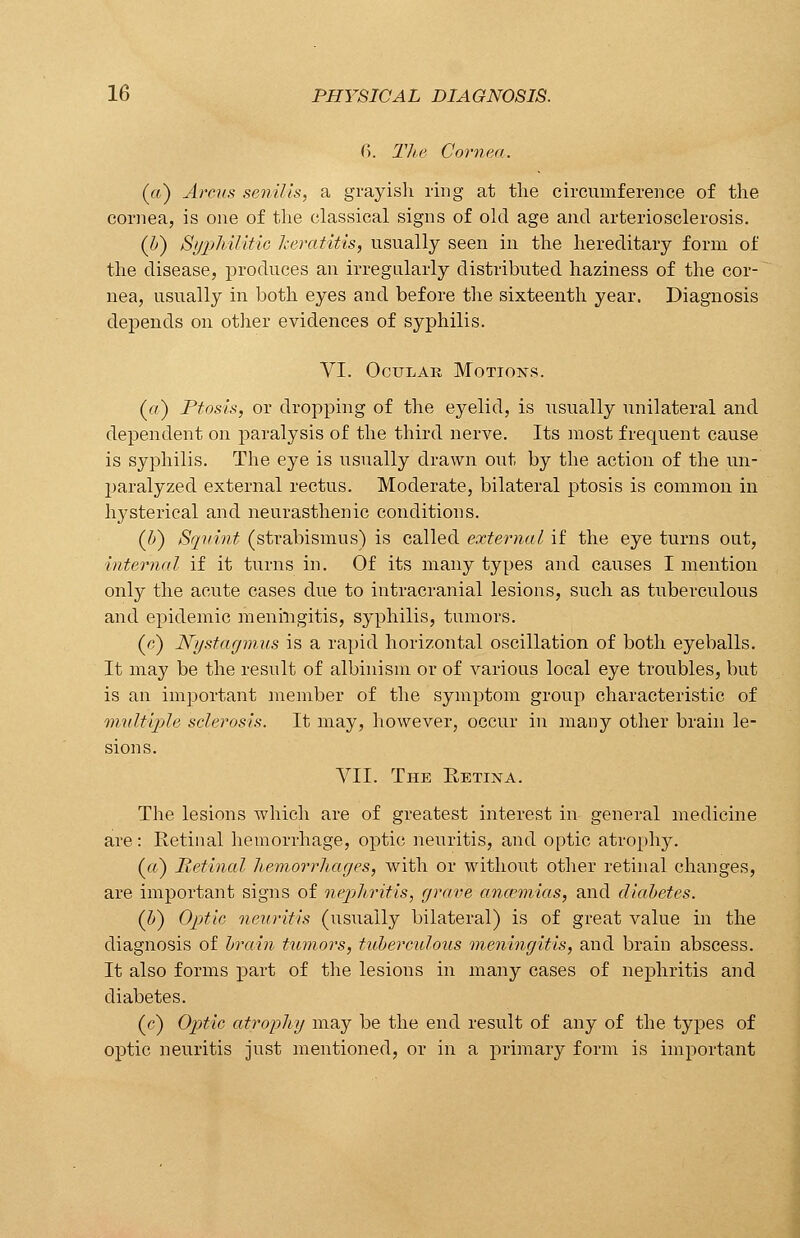 0>. The Cornea. (a) Arcus senilis, a grayish ring at the circumference of the cornea, is one of the classical signs of old age and arteriosclerosis. (l>) Syphilitic keratitis, usually seen in the hereditary form of the disease, produces an irregularly distributed haziness of the cor- nea, usually in both eyes and before the sixteenth year. Diagnosis depends on other evidences of syphilis. VI. Ocular Motions. (a) Ptosis, or dropping of the eyelid, is usually unilateral and dependent on paralysis of the third nerve. Its most frequent cause is syphilis. The eye is usually drawn out by the action of the un- paralyzed external rectus. Moderate, bilateral ptosis is common in hysterical and neurasthenic conditions. (J>) Squint (strabismus) is called external if the eye turns out, internal if it turns in. Of its many types and causes I mention only the acute cases due to intracranial lesions, such as tuberculous and epidemic meningitis, syphilis, tumors. (c) Nystagmus is a rapid horizontal oscillation of both eyeballs. It may be the result of albinism or of various local eye troubles, but is an important member of the symptom group characteristic of multiple sclerosis. It may, however, occur in many other brain le- sions. VII. The Retina. The lesions which are of greatest interest in general medicine are: Retinal hemorrhage, optic neuritis, and optic atrophy. (a) Retinal hemorrhages, with or without other retinal changes, are important signs of nephritis, grave ancemias, and diabetes. (IS) Optic neuritis (usually bilateral) is of great value in the diagnosis of brain tumors, tuberculous meningitis, and brain abscess. It also forms part of the lesions in many cases of nephritis and diabetes. (c) Optic atrophy may be the end result of any of the types of optic neuritis just mentioned, or in a primary form is important