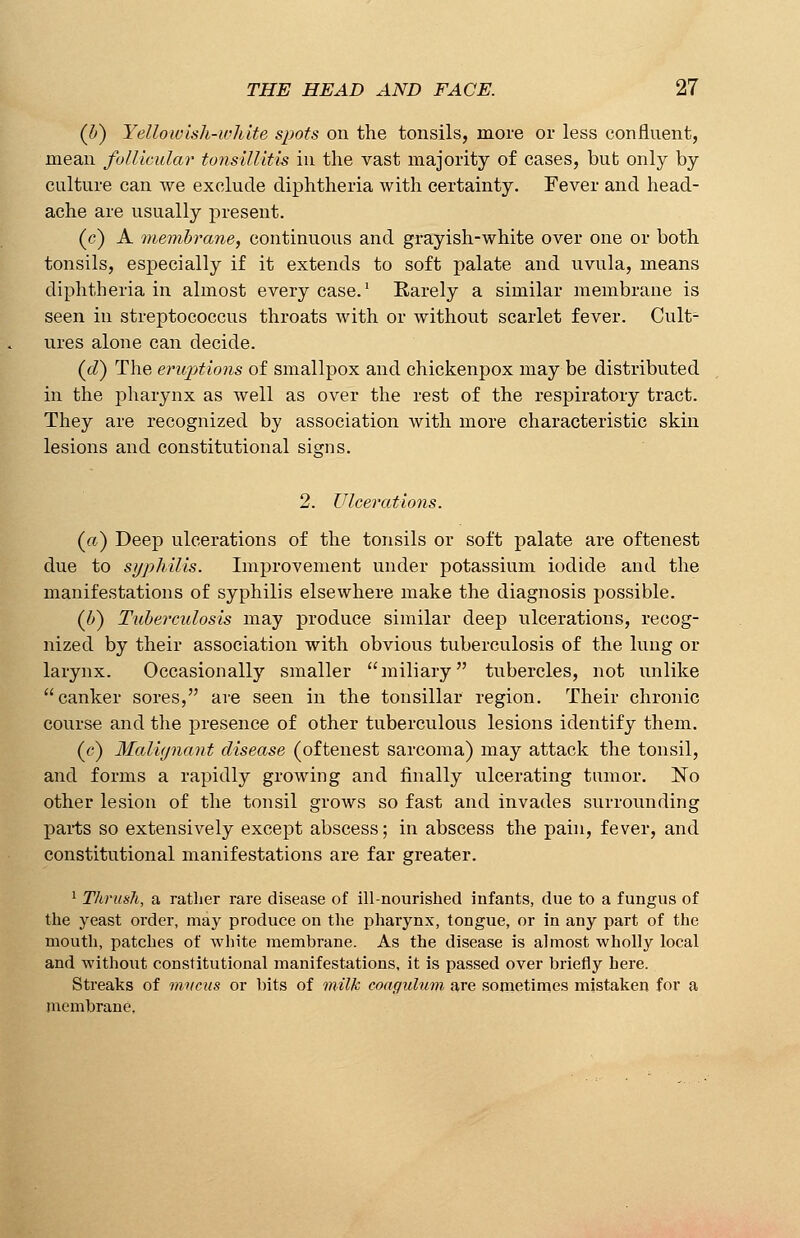 (li) Yellowish-white spots on the tonsils, more or less confluent, mean follicular tonsillitis in the vast majority of cases, but only by culture can we exclude diphtheria with certainty. Fever and head- ache are usually present. (c) A membrane, continuous and grayish-white over one or both tonsils, especially if it extends to soft palate and uvula, means diphtheria in almost every case.1 Rarely a similar membrane is seen in streptococcus throats with or without scarlet fever. Cult- ures alone can decide. (d) The eruptions of smallpox and chickenpox may be distributed in the pharynx as well as over the rest of the respiratory tract. They are recognized by association with more characteristic skin lesions and constitutional signs. 2. Ulcerations. (a) Deep ulcerations of the tonsils or soft palate are oftenest due to syphilis. Improvement under potassium iodide and the manifestations of syphilis elsewhere make the diagnosis possible. (b) Tuberculosis may produce similar deep ulcerations, recog- nized by their association with obvious tuberculosis of the lung or larynx. Occasionally smaller miliary tubercles, not unlike canker sores, are seen in the tonsillar region. Their chronic course and the presence of other tuberculous lesions identify them. (c) Malignant disease (oftenest sarcoma) may attack the tonsil, and forms a rapidly growing and finally ulcerating tumor. No other lesion of the tonsil grows so fast and invades surrounding parts so extensively except abscess; in abscess the pain, fever, and constitutional manifestations are far greater. 1 Thrush, a rather rare disease of ill-nourished infants, due to a fungus of the yeast order, may produce on the pharynx, tongue, or in any part of the mouth, patches of white membrane. As the disease is almost wholly local and without constitutional manifestations, it is passed over briefly here. Streaks of mvcus or bits of milk coagulum are sometimes mistaken for a membrane.