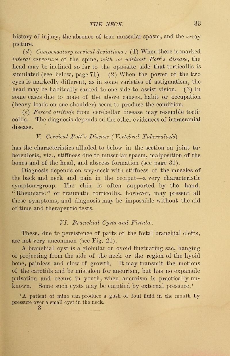 history of injury, the absence of true muscular spasm, and the x-ray picture. (rZ) Compensatory cervical deviations : (1) When there is marked lateral curvature of the spine, with or without Pott's disease, the head may be inclined so far to the opposite side that torticollis is simulated (see below, page 71). (2) When the power of the two eyes is markedly different, as in some varieties of astigmatism, the head may be habitually canted to one side to assist vision. (3) In some cases due to none of the above causes, habit or occupation (heavy loads on one shoulder) seem to produce the condition. (e) Forced attitude from cerebellar disease may resemble torti- collis. The diagnosis depends on the other evidences of intracranial disease. V. Cervical Pott's Disease ( Vertebral Tuberculosis) has the characteristics alluded to below in the section on joint tu- berculosis, viz., stiffness due to muscular spasm, malposition of the bones and of the head, and abscess formation (see page 31). Diagnosis depends on wry-neck with stiffness of the muscles of the back and neck and pain in the occiput—a very characteristic symptom-group. The chin is often supported by the hand. Rheumatic or traumatic torticollis, however, may present all these symptoms, and diagnosis may be impossible without the aid of time and therapeutic tests. VI. Branchial Cysts and Fistulas. These, due to persistence of parts of the foetal branchial clefts, are not very uncommon (see Fig. 21). A branchial cyst is a globular or ovoid fluctuating sac, hanging or projecting from the side of the neck or the region of the hyoid bone, painless and slow of growth. It may transmit the motions of the carotids and be mistaken for aneurism, but has no expansile pulsation and occurs in youth, when aneurism is practically un- known. Some such cysts may be emptied by external pressure.1 1A patient of mine can produce a gush of foul fluid in the mouth by pressure over a small cyst in the neck. 3