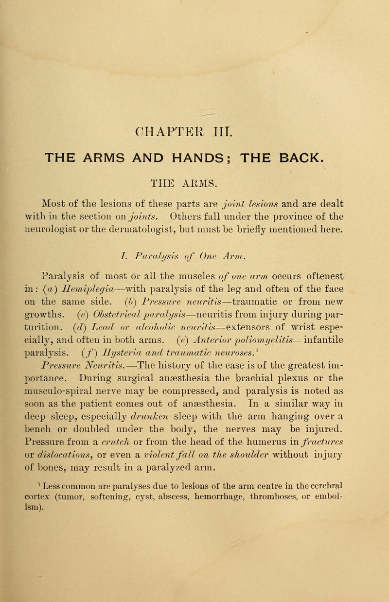 CHAPTER III. THE ARMS AND HANDS; THE BACK. THE ARMS. Most of the lesions of these parts are joint lesions and are dealt with in the section on joints. Others fall under the province of the neurologist or the dermatologist, but must be briefly mentioned here. I. Paralysis of One Arm. Paralysis of most or all the muscles of one arm occurs oftenest in: (a) Hemiplegia—with paralysis of the leg and often of the face on the same side, (li) Pressure neuritis—traumatic or from new growths, (c) Obstetrical paralysis—neuritis from injury during par- turition, (d) Lead or alcoholic neuritis—extensors of wrist espe- cially, and often in both arms, (e) Anterior poliomyelitis—infantile paralysis, (f) Hysteria and traumatic neuroses.1 Pressure Neuritis.—The history of the case is of the greatest im- portance. During surgical anaesthesia the brachial plexus or the musculo-spiral nerve may be compressed, and paralysis is noted as soon as the patient comes out of anaesthesia. In a similar way in deep sleep, especially drunken sleep with the arm hanging over a bench or doubled under the body, the nerves may be injured. Pressure from a crutch or from the head of the humerus in fractures or dislocations, or even a violent fall on the shoulder without injury of bones, may result in a paralyzed arm. 1 Less common are paralyses due to lesions of the arm centre in the cerebral cortex (tumor, softening, cyst, abscess, hemorrhage, thromboses, or embol- ism).