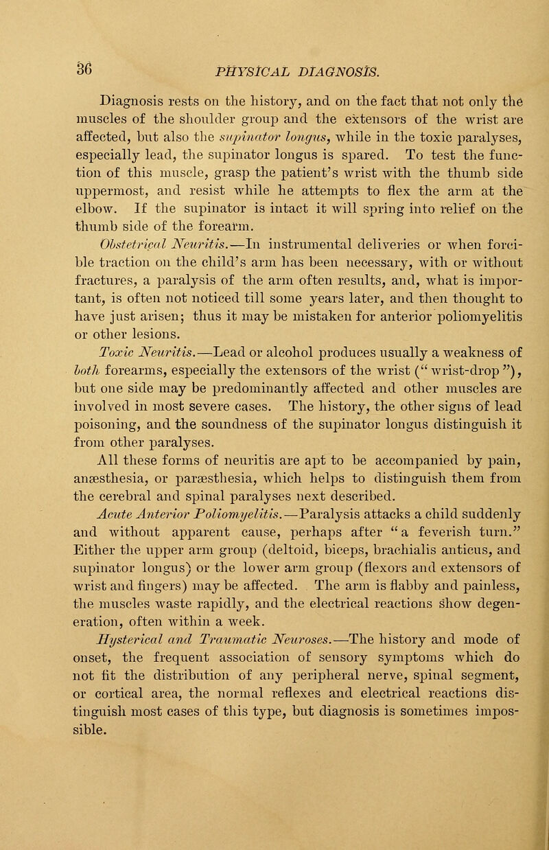 Diagnosis rests on the history, and on the fact that not only the muscles of the shoulder group and the extensors of the wrist are affected, but also the supinator longus, while in the toxic paralyses, especially lead, the supinator longus is spared. To test the func- tion of this muscle, grasp the patient's wrist with the thumb side uppermost, and resist while he attempts to flex the arm at the elbow. If the supinator is intact it will spring into relief on the thumb side of the forearm. Obstetrical Neuritis.—In instrumental deliveries or when forci- ble traction on the child's arm has been necessary, with or without fractures, a paralysis of the arm often results, and, what is impor- tant, is often not noticed till some years later, and then thought to have just arisen; thus it may be mistaken for anterior poliomyelitis or other lesions. Toxic Neuritis.—Lead or alcohol produces usually a weakness of both forearms, especially the extensors of the wrist ( wrist-drop ), but one side may be predominantly affected and other muscles are involved in most severe cases. The history, the other signs of lead poisoning, and the soundness of the supinator longus distinguish it from other paralyses. All these forms of neuritis are apt to be accompanied by pain, ansesthesia, or parsesthesia, which helps to distinguish them from the cerebral and spinal paralyses next described. Acute Anterior Poliomyelitis.—Paralysis attacks a child suddenly and without apparent cause, perhaps after a feverish turn. Either the upper arm group (deltoid, biceps, brachialis anticus, and supinator longus) or the lower arm group (flexors and extensors of wrist and fingers) maybe affected. The arm is flabby and painless, the muscles waste rapidly, and the electrical reactions show degen- eration, often within a week. Hysterical and Traumatic Neuroses.—The history and mode of onset, the frequent association of sensory symptoms which do not fit the distribution of any peripheral nerve, spinal segment, or cortical area, the normal reflexes and electrical reactions dis- tinguish most cases of this type, but diagnosis is sometimes impos- sible.