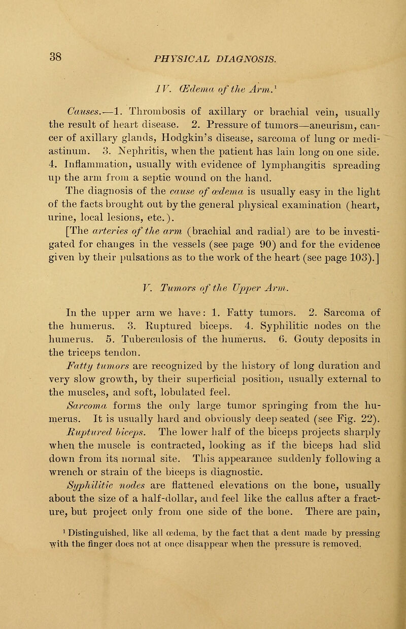 1V. (Edema of the Arm.l Causes.—1. Thrombosis of axillary or brachial vein, usually the result of heart disease. 2. Pressure of tumors—aneurism, can- cer of axillary glands, Hodgkin's disease, sarcoma of lung or medi- astinum. 3. Nephritis, when the patient has lain long on one side. 4. Inflammation, usually with evidence of lymphangitis spreading up the arm from a septic wound on the hand. The diagnosis of the cause of oedema is usually easy in the light of the facts brought out by the general physical examination (heart, urine, local lesions, etc.). [The arteries of the arm (brachial and radial) are to be investi- gated for changes in the vessels (see page 90) and for the evidence given by their pulsations as to the work of the heart (see page 103).] V. Tumors of the Tipper Arm.. In the upper arm we have: 1. Fatty tumors. 2. Sarcoma of the humerus. 3. Ruptured biceps. 4. Syphilitic nodes on the humerus. 5. Tuberculosis of the humerus. 6. Gouty deposits in the triceps tendon. Fatty tumors are recognized by the history of long duration and very slow growth, by their superficial position, usually external to the muscles, and soft, lobulated feel. Sarcoma forms the only large tumor springing from the hu- merus. It is usually hard and obviously deep seated (see Fig. 22). Ruptured biceps. The lower half of the biceps projects sharply when the muscle is contracted, looking as if the biceps had slid down from its normal site. This appearance suddenly following a wrench or strain of the biceps is diagnostic. Syphilitic nodes are flattened elevations on the bone, usually about the size of a half-dollar, and feel like the callus after a fract- ure, but project only from one side of the bone. There are pain, 1 Distinguished, like all oedema, by the fact that a dent made by pressing with the finger does not at once disappear when the pressure is removed,