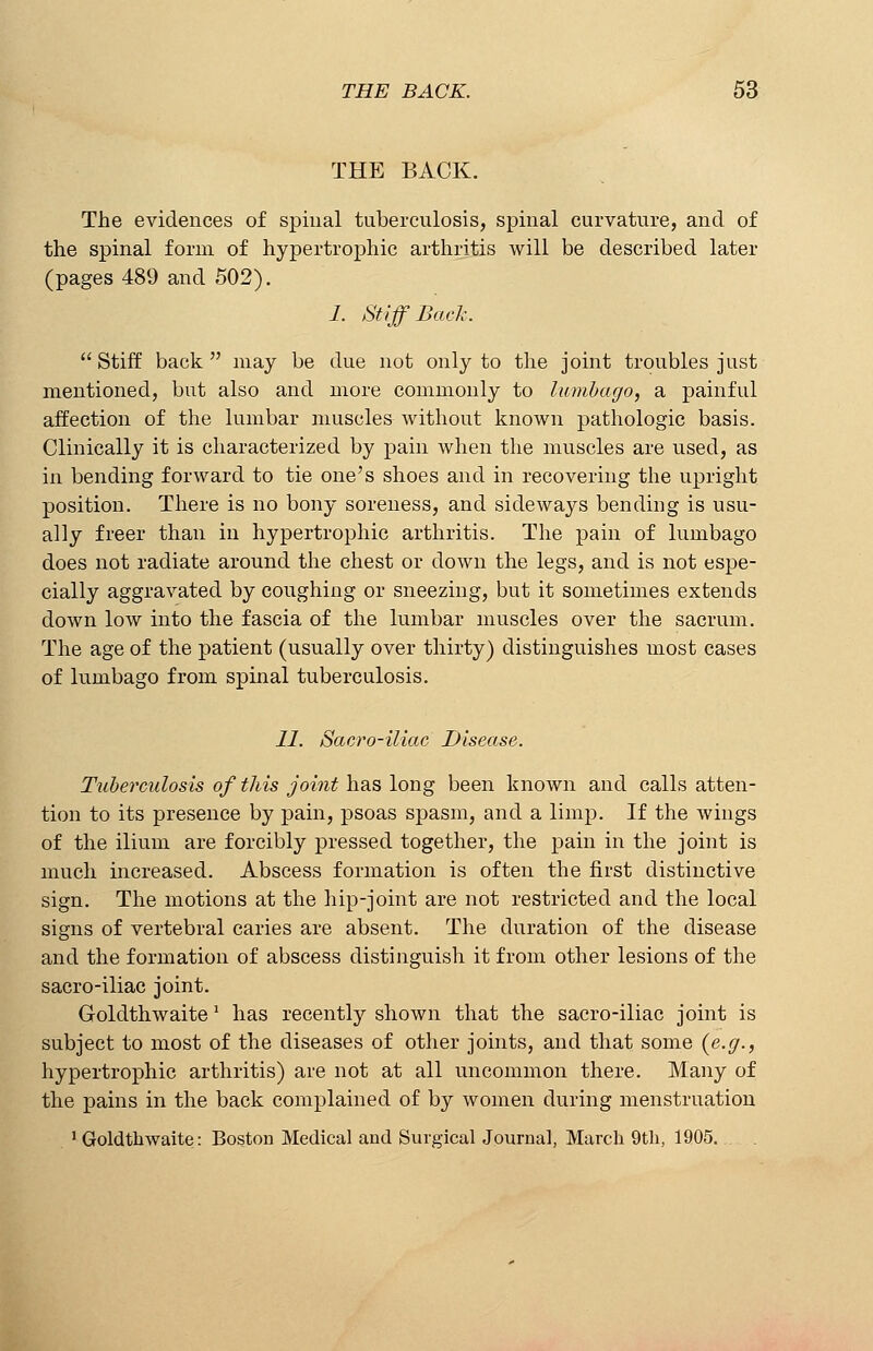 THE BACK. The evidences of spinal tuberculosis, spinal curvature, and of the spinal form of hypertrophic arthritis will be described later (pages 489 and 502). 1. Stiff Back.  Stiff back  may be due not only to the joint troubles just mentioned, but also and more commonly to lumbago, a painful affection of the lumbar muscles without known pathologic basis. Clinically it is characterized by pain when the muscles are used, as in bending forward to tie one's shoes and in recovering the upright position. There is no bony soreness, and sideways bending is usu- ally freer than in hypertrophic arthritis. The pain of lumbago does not radiate around the chest or down the legs, and is not espe- cially aggravated by coughing or sneezing, but it sometimes extends down low into the fascia of the lumbar muscles over the sacrum. The age of the patient (usually over thirty) distinguishes most cases of lumbago from spinal tuberculosis. 11. Sacro-iliac Disease. Tuberculosis of this joint has long been known and calls atten- tion to its presence by pain, psoas spasm, and a limp. If the wings of the ilium are forcibly pressed together, the pain in the joint is much increased. Abscess formation is often the first distinctive sign. The motions at the hip-joint are not restricted and the local signs of vertebral caries are absent. The duration of the disease and the formation of abscess distinguish it from other lesions of the sacro-iliac joint. Goldthwaite l has recently shown that the sacro-iliac joint is subject to most of the diseases of other joints, and that some {e.g., hypertrophic arthritis) are not at all uncommon there. Many of the pains in the back complained of by women during menstruation 1 Goldthwaite: Boston Medical and Surgical Journal, March 9th, 1905.