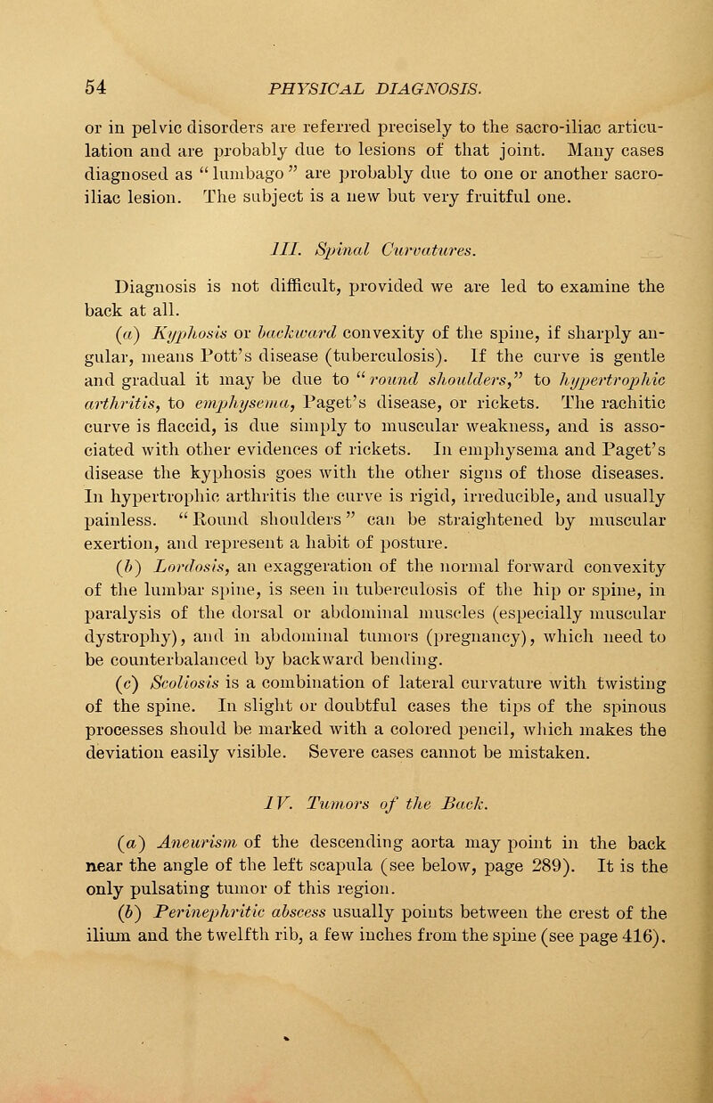 or in pelvic disorders are referred precisely to the sacro-iliac articu- lation and are probably due to lesions of that joint. Many cases diagnosed as  lumbago  are probably due to one or another sacro- iliac lesion. The subject is a new but very fruitful one. III. Spinal Curvatures. Diagnosis is not difficult, provided we are led to examine the back at all. (a) Kyphosis or backward convexity of the spine, if sharply an- gular, means Pott's disease (tuberculosis). If the curve is gentle and gradual it maybe due to  round shoulders, to hypertrophic arthritis, to emphysema, Paget's disease, or rickets. The rachitic curve is flaccid, is due simply to muscular weakness, and is asso- ciated with other evidences of rickets. In emphysema and Paget's disease the kyphosis goes with the other signs of those diseases. In hypertrophic arthritis the curve is rigid, irreducible, and usually painless.  Round shoulders can be straightened by muscular exertion, and represent a habit of posture. (b) Lordosis, an exaggeration of the normal forward convexity of the lumbar spine, is seen in tuberculosis of the hip or spine, in paralysis of the dorsal or abdominal muscles (especially muscular dystrophy), and in abdominal tumors (pregnancy), which need to be counterbalanced by backward bending. (c) Scoliosis is a combination of lateral curvature with twisting of the spine. In slight or doubtful cases the tips of the spinous processes should be marked with a colored pencil, which makes the deviation easily visible. Severe cases cannot be mistaken. IV. Tumors of the Back. (a) Aneurism of the descending aorta may point in the back near the angle of the left scapula (see below, page 289). It is the only pulsating tumor of this region. (b) Perinephritie abscess usually points between the crest of the ilium and the twelfth rib, a few inches from the spine (see page 416).