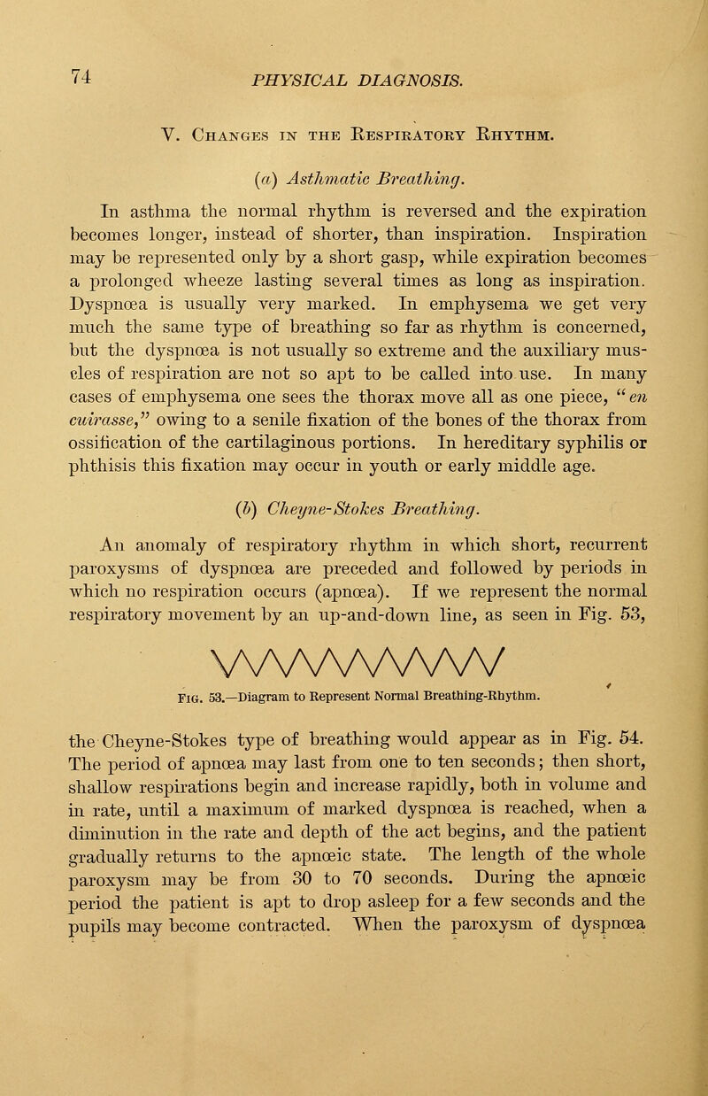 V. Changes in the Respiratory Rhythm. (a) Asthmatic Breathing. In asthma the normal rhythm is reversed and the expiration becomes longer, instead of shorter, than inspiration. Inspiration may be represented only by a short gasp, while expiration becomes a prolonged wheeze lasting several times as long as inspiration. Dyspnoea is usually very marked. In emphysema we get very much the same type of breathing so far as rhythm is concerned, but the dyspnoea is not usually so extreme and the auxiliary mus- cles of respiration are not so apt to be called into use. In many cases of emphysema one sees the thorax move all as one piece, en cuirasse, owing to a senile fixation of the bones of the thorax from ossification of the cartilaginous portions. In hereditary syphilis or phthisis this fixation may occur in youth or early middle age. (fi). Cheyne-Stokes Breathing. An anomaly of respiratory rhythm in which short, recurrent paroxysms of dyspnoea are preceded and followed by periods in which no respiration occurs (apnoea). If we represent the normal respiratory movement by an up-and-down line, as seen in Fig. 53, WWvWWV Fig. 53.—Diagram to Represent Normal Breathing-Rhythm. the Cheyne-Stokes type of breathing would appear as in Fig. 54. The period of apnoea may last from one to ten seconds; then short, shallow respirations begin and increase rapidly, both in volume and in rate, until a maximum of marked dyspnoea is reached, when a diminution in the rate and depth of the act begins, and the patient gradually returns to the apnoeic state. The length of the whole paroxysm may be from 30 to 70 seconds. During the apnoeic period the patient is apt to drop asleep for a few seconds and the pupils may become contracted. When the paroxysm of dyspnoea