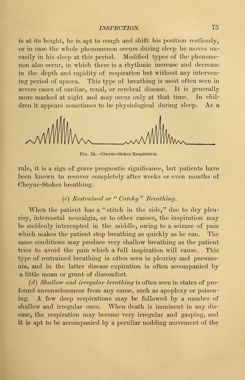 is at its height, he is apt to cough and shift his position restlessly, or in case the whole phenomenon occurs during sleep he moves un- easily in his sleep at this period. Modified types of the phenome- non also occur, in which there is a rhythmic increase and decrease in the depth and rapidity of respiration but without any interven- ing period of apncea. This type of breathing is most often seen in severe cases of cardiac, renal, or cerebral disease. It is generally more marked at night and may occur only at that time. In chil- dren it appears sometimes to be physiological during sleep. As a Fig. 54.—Cheyne-Stokes Respiration. rule, it is a sign of grave prognostic significance, but patients have been known to recover completely after weeks or even months of Cheyne-Stokes breathing. (c) Restrained or  Catchy  Breathing. When the patient has a stitch in the side, due to dry pleu- risy, intercostal neuralgia, or to other causes, the inspiration may be suddenly interrupted hi the middle, owing to a seizure of pain which makes the patient stop breathing as quickly as he can. The same conditions may produce very shallow breathing as the patient tries to avoid the pain which a fall inspiration will cause. This type of restrained breathing is often seen in pleurisy and pneumo- nia, and in the latter disease expiration is often accompanied by a little moan or grunt of discomfort (d) Shallow and irregular breathing is often seen in states of pro- found unconsciousness from any cause, such as apoplexy or poison- ing. A few deep respirations may be followed by a number of shallow and irregular ones. When death is imminent in any dis- ease, the respiration may become very irregular and gasping, and it is apt to be accompanied by a peculiar nodding movement of the