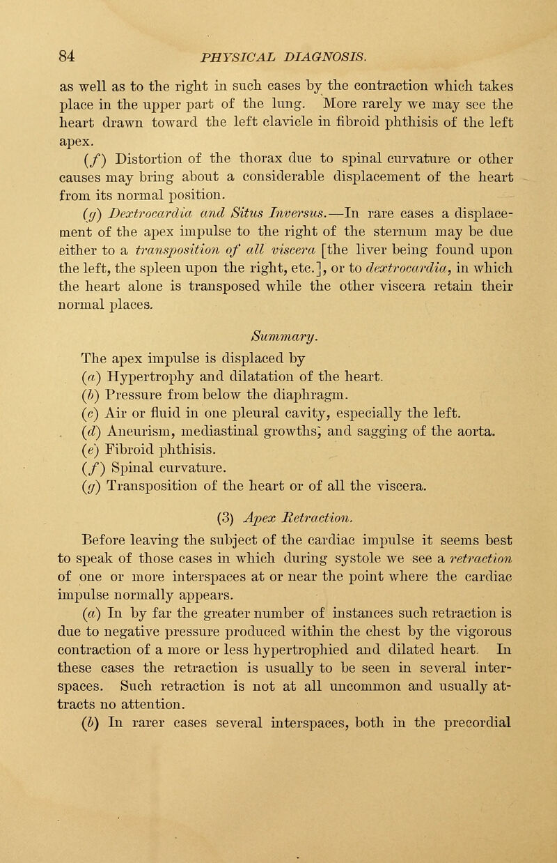 as well as to the right in such cases by the contraction which takes place in the upper part of the lung. More rarely we may see the heart drawn toward the left clavicle in fibroid phthisis of the left apex. (/) Distortion of the thorax due to spinal curvature or other causes may bring about a considerable displacement of the heart from its normal position. (g) Dextrocardia and Situs Inversus.—In rare cases a displace- ment of the apex impulse to the right of the sternum may be due either to a transposition of all viscera [the liver being found upon the left, the spleen upon the right, etc.], or to dextrocardia, in which the heart alone is transposed while the other viscera retain their normal places. Summary. The apex impulse is displaced by (a) Hypertrophy and dilatation of the heart. (b) Pressure from below the diaphragm. (c) Air or fluid in one pleural cavity, especially the left. (d) Aneurism, mediastinal growths; and sagging of the aorta. (e) Fibroid phthisis. (/) Spinal curvature. (jf) Transposition of the heart or of all the viscera. (3) Apex Retraction. Before leaving the subject of the cardiac impulse it seems best to speak of those cases in which during systole we see a retraction of one or more interspaces at or near the point where the cardiac impulse normally appears. (a) In by far the greater number of instances such retraction is due to negative pressure produced within the chest by the vigorous contraction of a more or less hypertrophied and dilated heart. In these cases the retraction is usually to be seen in several inter- spaces. Such retraction is not at all uncommon and usually at- tracts no attention. (b) In rarer cases several interspaces, both in the precordial