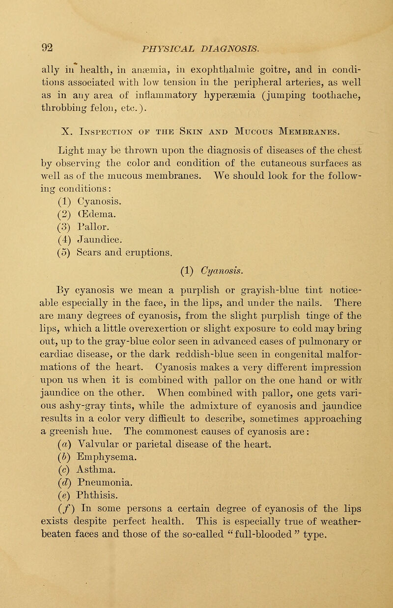 ally in health, in anaemia, in exophthalmic goitre, and in condi- tions associated with low tension in the peripheral arteries, as well as in any area of inflammatory hyperaemia (jumping toothache, throbbing felon, etc.). X. Inspection of the Skin and Mucous Membranes. Light may be thrown upon the diagnosis of diseases of the chest by observing the color and condition of the cutaneous surfaces as well as of the mucous membranes. We should look for the follow- ing conditions: (1) Cyanosis. (2) (Edema. (3) Pallor. (4) Jaundice. (5) Scars and eruptions. (1) Cyanosis. By cyanosis we mean a purplish or grayish-blue tint notice- able especially in the face, in the lips, and under the nails. There are many degrees of cyanosis, from the slight purplish tinge of the lips, which a little overexertion or slight exposure to cold may bring out, up to the gray-blue color seen in advanced cases of pulmonary or cardiac disease, or the dark reddish-blue seen in congenital malfor- mations of the heart. Cyanosis makes a very different impression upon us when it is combined with pallor on the one hand or with jaundice on the other. When combined with pallor, one gets vari- ous ashy-gray tints, while the admixture of cyanosis and jaundice results in a color very difficult to describe, sometimes approaching a greenish hue. The commonest causes of cyanosis are: (a) Valvular or parietal disease of the heart. (b) Emphysema. (c) Asthma. (d) Pneumonia. (e) Phthisis. (/) In some persons a certain degree of cyanosis of the lips exists despite perfect health. This is especially true of weather- beaten faces and those of the so-called full-blooded type.