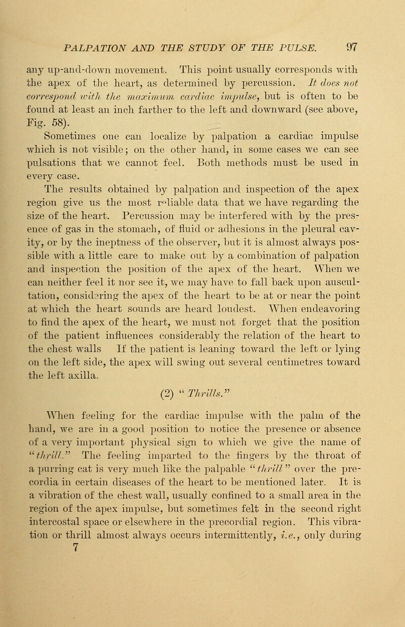 any up-and-down movement. This point usually corresponds with the apex of the heart, as determined by percussion. It does not correspond with the maximum cardiac impulse, but is often to be found at least an inch farther to the left and downward (see above, Fig. 58). Sometimes one can localize by palpation a cardiac impulse which is not visible; on the other hand, in some cases we can see pulsations that we cannot feel. Both methods must be used in every case. The results obtained by palpation and inspection of the apex region give us the most reliable data that we have regarding the size of the heart. Percussion may be interfered with by the pres- ence of gas in the stomach, of fluid or adhesions in the pleural cav- ity, or by the ineptness of the observer, but it is almost always pos- sible with a little care to make out by a combination of palpation and inspection the position of the apex of the heart. When we can neither feel it nor see it, we may have to fall back upon auscul- tation, considering the apex of the heart to be at or near the point at which the heart sounds are heard loudest. When endeavoring to find the apex of the heart, we must not forget that the position of the patient influences considerably the relation of the heart to the chest walls If the patient is leaning toward the left or lying on the left side, the apex will swing out several centimetres toward the left axilla, (2) Thrills. When feeling for the cardiac impulse with the palm of the hand, we are in a good position to notice the presence or absence of a very important physical sign to which we give the name of thrill. The feeling imparted to the fingers by the throat of a purring cat is very much like the palpable  tIt rill over the pre- cordia in certain diseases of the heart to be mentioned later. It is a vibration of the chest wall, usually confined to a small area in the region of the apex impulse, but sometimes felt in the second right intercostal space or elsewhere in the precordial region. This vibra- tion or thrill almost always occurs intermittently, i.e., only during 7