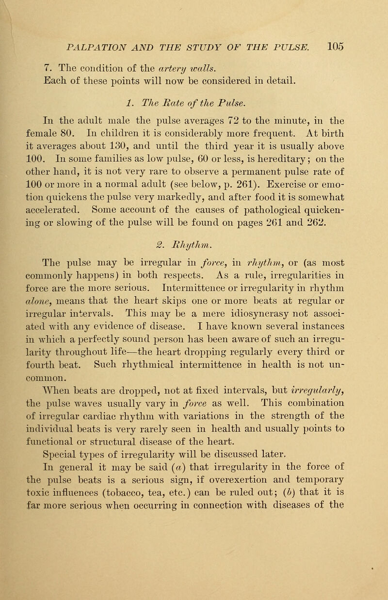 7. The condition of the artery walls. Each of these points will now be considered in detail. 1. The Rate of the Pulse. In the adult male the pulse averages 72 to the minute, in the female 80. In children it is considerably more frequent. At birth it averages about 130, and until the third year it is usually above 100. In some families as low pulse, 60 or less, is hereditary; on the other hand, it is not very rare to observe a permanent pulse rate of 100 or more in a normal adult (see below, p. 261). Exercise or emo- tion quickens the pulse very markedly, and after food it is somewhat accelerated. Some account of the causes of pathological quicken- ing or slowing of the pulse will be found on pages 261 and 262. 2. Rhythm. The pulse may be irregular in force, in rhythm, or (as most commonly happens) in both respects. As a rule, irregularities in force are the more serious. Intermittence or irregularity in rhythm alone, means that the heart skips one or more beats at regular or irregular intervals. This may be a mere idiosyncrasy not associ- ated with any evidence of disease. I have known several instances in which a perfectly sound person has been aware of such an irregu- larity throughout life—the heart dropping regularly every third or fourth beat. Such rhythmical intermittence in health is not un- common. When beats are dropped, not at fixed intervals, but irregularly, the pulse waves usually vary in force as well. This combination of irregular cardiac rhythm with variations in the strength of the iudividual beats is very rarely seen in health and usually points to functional or structural disease of the heart. Special types of irregularity will be discussed later. In general it may be said (a) that irregularity in the force of the pulse beats is a serious sign, if overexertion and temporary toxic influences (tobacco, tea, etc.) can be ruled out; (b) that it is far more serious when occurring in connection with diseases of the