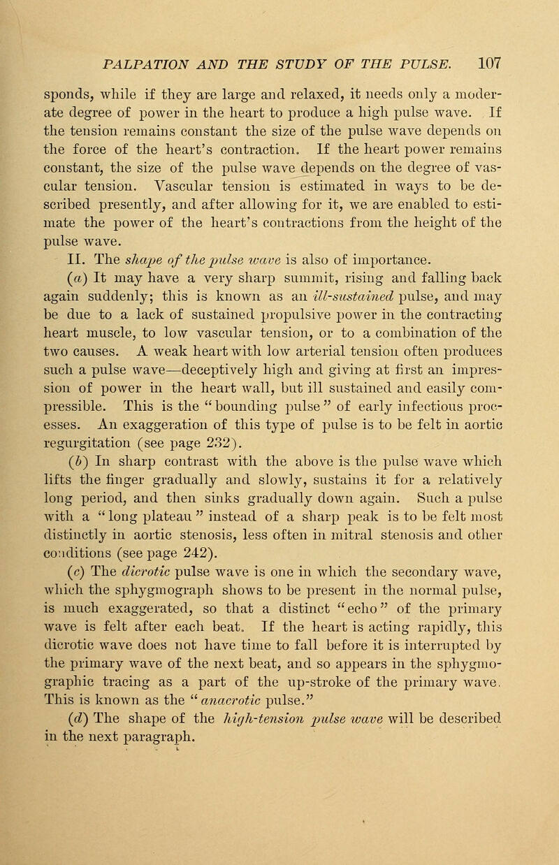 sponds, while if they are large and relaxed, it needs only a moder- ate degree of power in the heart to produce a high pulse wave. If the tension remains constant the size of the pulse wave depends on the force of the heart's contraction. If the heart power remains constant, the size of the pulse wave depends on the degree of vas- cular tension. Vascular tension is estimated in ways to be de- scribed presently, and after allowing for it, we are enabled to esti- mate the power of the heart's contractions from the height of the pulse wave. II. The shape of the pulse wave is also of importance. (a) It may have a very sharp summit, rising and falling back again suddenly; this is known as an ill-sustained pulse, and may be due to a lack of sustained propulsive power in the contracting heart muscle, to low vascular tension, or to a combination of the two causes. A weak heart with low arterial tension often produces such a pulse wave—deceptively high and giving at first an impres- sion of power in the heart wall, but ill sustained and easily com- pressible. This is the  bounding pulse  of early infectious proc- esses. An exaggeration of this type of pulse is to be felt in aortic regurgitation (see page 232). (b) In sharp contrast with the above is the pulse wave which lifts the finger gradually and slowly, sustains it for a relatively long period, and then sinks gradually down again. Such a pulse with a  long plateau  instead of a sharp peak is to be felt most distinctly in aortic stenosis, less often in mitral stenosis and other conditions (see page 242). (c) The dicrotic pulse wave is one in which the secondary wave, which the sphygmograph shows to be present in the normal pulse, is much exaggerated, so that a distinct  echo of the primary wave is felt after each beat. If the heart is acting rapidly, this dicrotic wave does not have time to fall before it is interrupted by the primary wave of the next beat, and so appears in the sphygmo- graphic tracing as a part of the up-stroke of the primary wave, This is known as the anacrotic pulse. (d) The shape of the high-tension pulse wave will be described in the next paragraph.