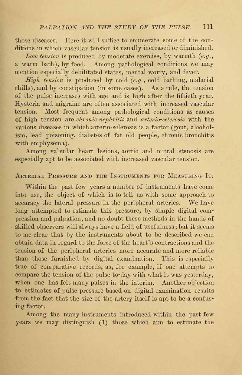 those diseases. Here it will suffice to enumerate some of the con- ditions in which vascular tension is usually increased or diminished. Low tension is produced by moderate exercise, by warmth (e.g., a warm bath), by food. Among pathological conditions we may mention especially debilitated states, mental worry, and fever. High tension is produced by cold (e.g., cold bathing, malarial chills), and by constipation (in some cases). As a rule, the tension of the pulse increases with age and is high after the fiftieth year. Hysteria and migraine are often associated with increased vascular tension. Most frequent among pathological conditions as causes of high tension are chronic nephritis and arterio-sclerosis with the various diseases in which arterio-sclerosis is a factor (gout, alcohol- ism, lead poisoning, diabetes of fat old people, chronic bronchitis with emphysema). Among valvular heart lesions, aortic and mitral stenosis are especially apt to be associated with increased vascular tension. Arterial Pressure and the Instruments for Measuring It. Within the past few years a number of instruments have come into use, the object of which is to tell us with some approach to accuracy the lateral pressure in the peripheral arteries. We have long attempted to estimate this pressure, by simple digital com- pression and palpation, and no doubt these methods in the hands of skilled observers will always have a field of usefulness; but it seems to me clear that by the instruments about to be described we can obtain data in regard to the force of the heart's contractions and the tension of the peripheral arteries more accurate and more reliable than those furnished by digital examination. This is especially true of comparative records, as, for example, if one attempts to compare the tension of the pulse to-day with what it was yesterday, when one has felt many pulses in the interim. Another objection to estimates of pulse pressure based on digital examination results from the fact that the size of the artery itself is apt to be a confus- ing factor. Among the many instruments introduced within the past few years we may distinguish (1) those which aim to estimate the