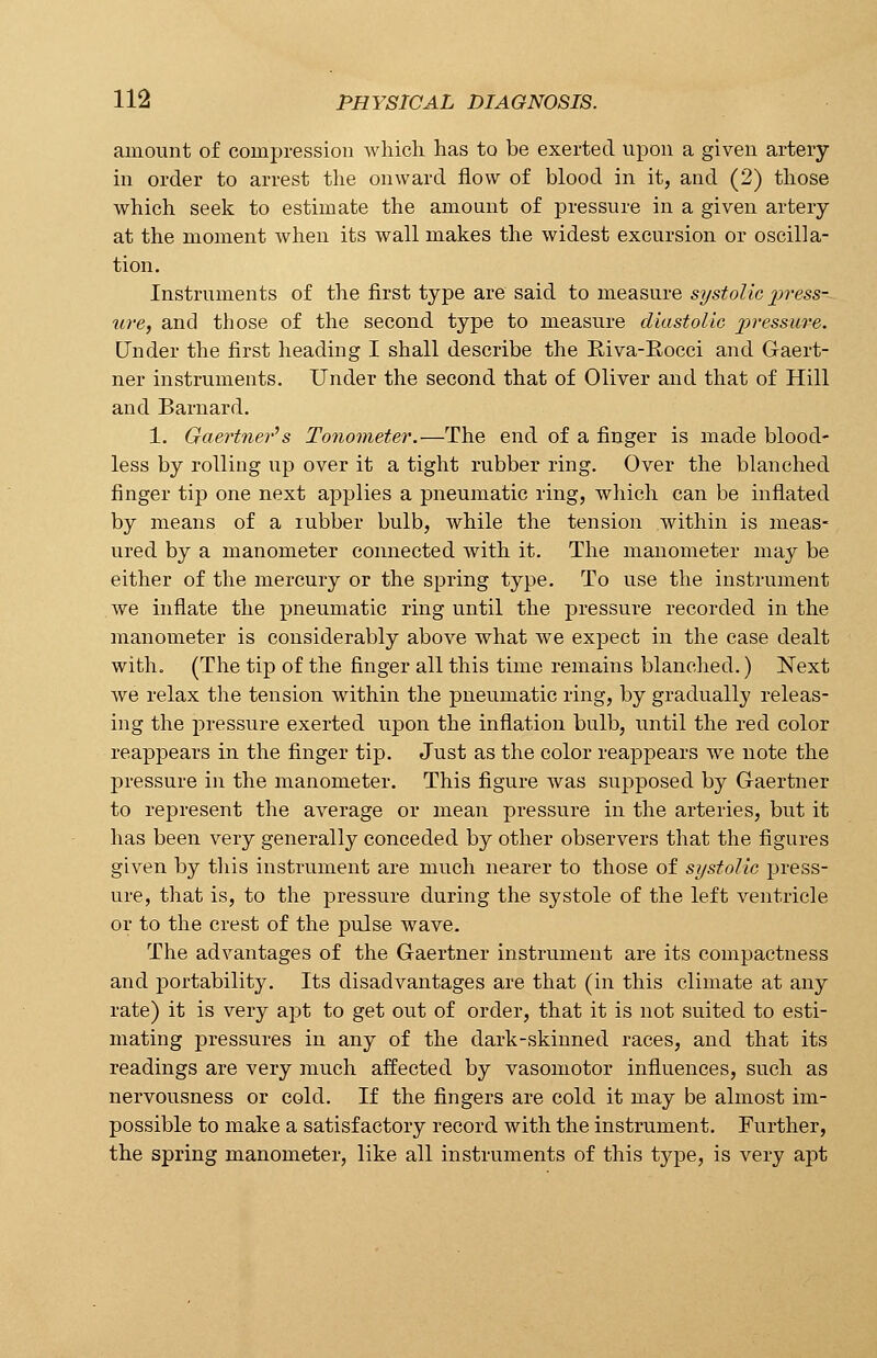 amount of compression which, has to be exerted upon a given artery in order to arrest the onward flow of blood in it, and (2) those which seek to estimate the amount of pressure in a given artery at the moment when its wall makes the widest excursion or oscilla- tion. Instruments of the first type are said to measure systolic 2)ress- ure, and those of the second type to measure diastolic pressure. Under the first heading I shall describe the Riva-Rocci and Gaert- ner instruments. Under the second that of Oliver and that of Hill and Barnard. 1. Gaertner's Tonometer.—The end of a finger is made blood- less by rolling up over it a tight rubber ring. Over the blanched finger tip one next applies a pneumatic ring, which can be inflated by means of a rubber bulb, while the tension within is meas- ured by a manometer connected with it. The manometer may be either of the mercury or the spring type. To use the instrument we inflate the pneumatic ring until the pressure recorded in the manometer is considerably above what we expect in the case dealt with. (The tip of the finger all this time remains blanched.) Next we relax the tension within the pneumatic ring, by gradually releas- ing the pressure exerted upon the inflation bulb, until the red color reappears in the finger tip. Just as the color reappears we note the pressure in the manometer. This figure was supposed by Gaertner to represent the average or mean pressure in the arteries, but it has been very generally conceded by other observers that the figures given by this instrument are much nearer to those of systolic press- ure, that is, to the pressure during the systole of the left ventricle or to the crest of the pulse wave. The advantages of the Gaertner instrument are its compactness and portability. Its disadvantages are that (in this climate at any rate) it is very apt to get out of order, that it is not suited to esti- mating pressures in any of the dark-skinned races, and that its readings are very much affected by vasomotor influences, such as nervousness or cold. If the fingers are cold it may be almost im- possible to make a satisfactory record with the instrument. Further, the spring manometer, like all instruments of this type, is very apt