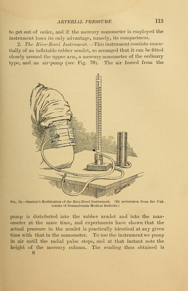 to get out of order, and if the mercury manometer is employed the instrument loses its only advantage, namely, its compactness. 2. The Rivu-Rocci Instrument.—This instrument consists essen- tially of an inflatable rubber armlet, so arranged that it can be fitted closely around the upper arm, a mercury manometer of the ordinary type, and an air-pump (see Fig. 70). The air forced from the Fig. 70. -Stanton's Modification of the Riva-Roeci Instrument. (By permission from the Uni. versify of Pennsylvania Medical Bulletin.) pump is distributed into the rubber armlet and into the man- ometer at the same time, and experiments have shown that the actual pressure in the armlet is practically identical at any given time with that in the manometer. To use the instrument we pump in air until the radial pulse stops, and at that instant note the height of the mercury column. The reading thus obtained is