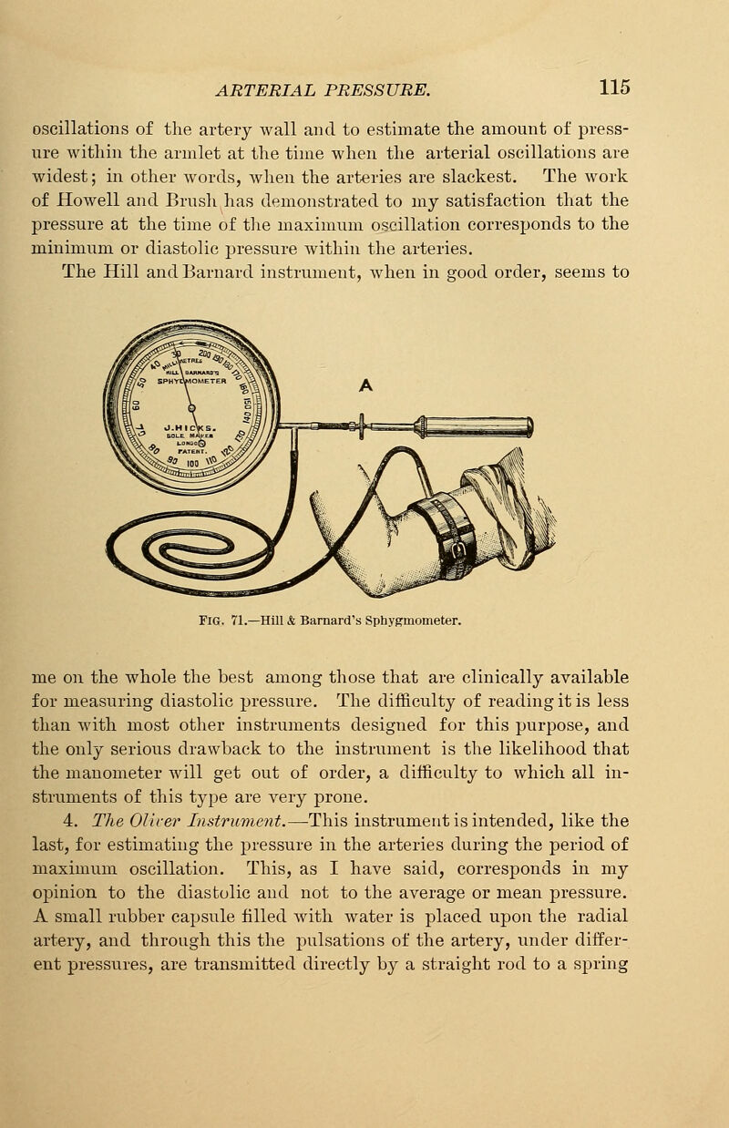 oscillations of the artery wall and to estimate the amount of press- ure within the armlet at the time when the arterial oscillations are widest; in other words, when the arteries are slackest. The work of Howell and Brush has demonstrated to my satisfaction that the pressure at the time of the maximum oscillation corresponds to the minimum or diastolic pressure within the arteries. The Hill and Barnard instrument, when in good order, seems to Fig. 71.—Hill & Barnard's Sphygmometer. me on the whole the best among those that are clinically available for measuring diastolic pressure. The difficulty of reading it is less than with most other instruments designed for this purpose, and the only serious drawback to the instrument is the likelihood that the manometer will get out of order, a difficulty to which all in- struments of this type are very prone. 4. The Oliver Instrument.—This instrument is intended, like the last, for estimating the pressure in the arteries during the period of maximum oscillation. This, as I have said, corresponds in my opinion to the diastolic and not to the average or mean pressure. A small rubber capsule filled with water is placed upon the radial artery, and through this the pulsations of the artery, under differ- ent pressures, are transmitted directly by a straight rod to a spring