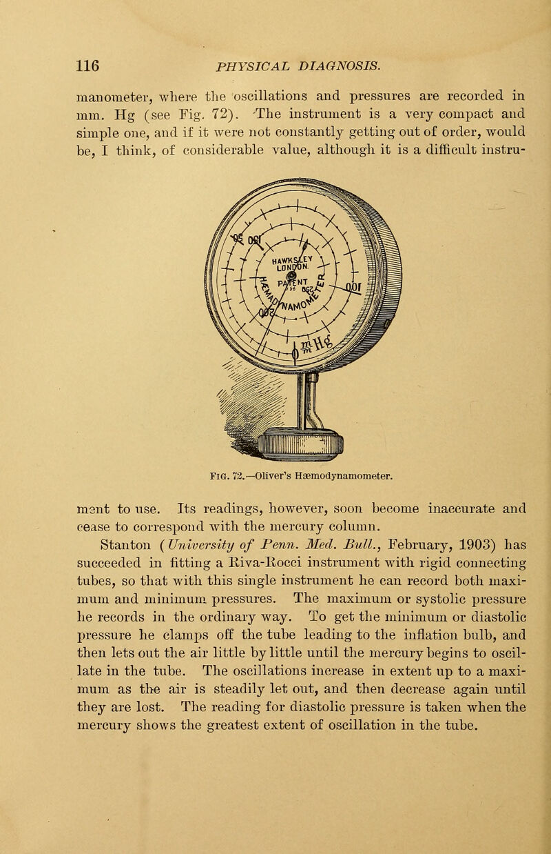 manometer, where the oscillations and pressures are recorded in mm. Hg (see Fig. 72). -The instrument is a very compact and simple one, and if it were not constantly getting out of order, would be, I think, of considerable value, although it is a difficult instru- FiG. 72.— Oliver's Haemodynamometer. ment to use. Its readings, however, soon become inaccurate and cease to correspond with the mercury column. Stanton ( University of Penn. Med. Bull., February, 1903) has succeeded in fitting a Biva-Rocci instrument with rigid connecting tubes, so that with this single instrument he can record both maxi- mum and minimum, pressures. The maximum or systolic pressure he records in the ordinary way. To get the minimum or diastolic pressure he clamps off the tube leading to the inflation bulb, and then lets out the air little by little until the mercury begins to oscil- late in the tube. The oscillations increase in extent up to a maxi- mum as the air is steadily let out, and then decrease again until they are lost. The reading for diastolic pressure is taken when the mercury shows the greatest extent of oscillation in the tube.