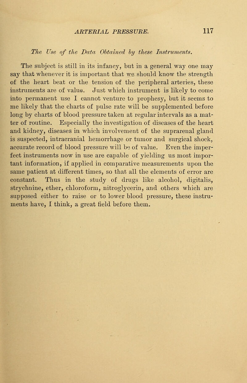 The Use of the Data Obtained by these Instruments. The subject is still in its infancy, but in a general way one may say that whenever it is important that we should know the strength of the heart beat or the tension of the peripheral arteries, these instruments are of value. Just which instrument is likely to come into permanent use I cannot venture to prophesy, but it seems to me likely that the charts of pulse rate will be supplemented before long by charts of blood pressure taken at regular intervals as a mat- ter of routine. Especially the investigation of diseases of the heart and kidney, diseases in which involvement of the suprarenal gland is suspected, intracranial hemorrhage or tumor and surgical shock, accurate record of blood pressure will be of value. Even the imper- fect instruments now in use are capable of yielding us most impor- tant information, if applied in comparative measurements upon the same patient at different times, so that all the elements of error are constant. Thus in the study of drugs like alcohol, digitalis, strychnine, ether, chloroform, nitroglycerin, and others which are supposed either to raise or to lower blood pressure, these instru- ments have, I think, a great field before them.