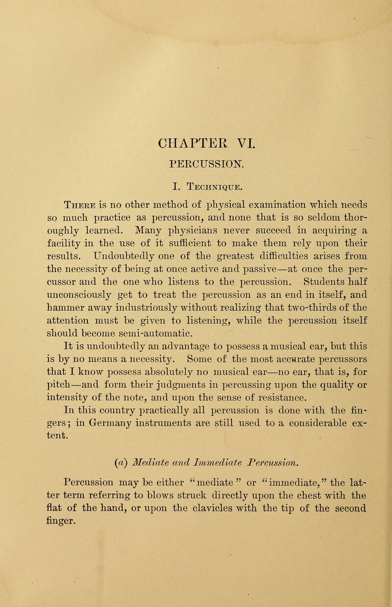 CHAPTER VI. PEKCUSSIOK I. Technique. There is no other method of physical examination which needs so much practice as percussion, and none that is so seldom thor- oughly learned. Many physicians never succeed in acquiring a facility in the use of it sufficient to make them rely upon their results. Undoubtedly one of the greatest difficulties arises from the necessity of being at once active and passive—at once the per- cussor and the one who listens to the percussion. Students half unconsciously get to treat the percussion as an end in itself, and hammer away industriously without realizing that two-thirds of the attention must be given to listening, while the percussion itself should become semi-automatic. It is undoubtedly an advantage to possess a musical ear, but this is by no means a necessity. Some of the most accurate percussors that I know possess absolutely no musical ear—no ear, that is, for pitch—and form their judgments in percussing upon the quality or intensity of the note, and upon the sense of resistance. In this country practically all percussion is done with the fin- gers ; in Germany instruments are still used to a considerable ex- tent. (a) Mediate and Immediate Percussion. Percussion may be either  mediate  or  immediate, the lat- ter term referring to blows struck directly upon the chest with the flat of the hand, or upon the clavicles with the tip of the second finger.