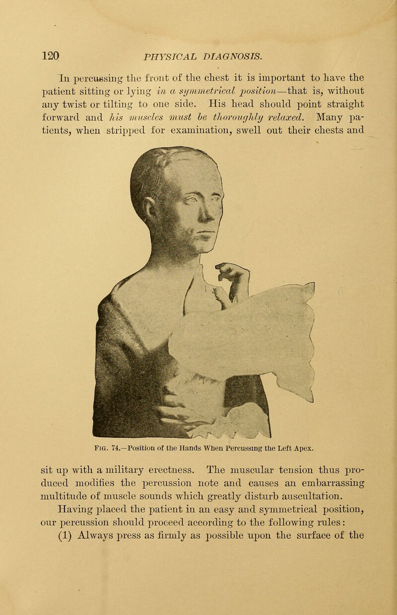 In percussing the front of the chest it is important to have the patient sitting or lying in a symmetrical position—that is, without any twist or tilting to one side. His head should point straight forward and his muscles must be thoroughly relaxed. Many pa- tients, when stripped for examination, swell out their chests and Fig. 74.—Position of the Hands When Percussing the Left Apex. sit up with a military erectness. The muscular tension thus pro- duced modifies the percussion note and causes an embarrassing multitude of muscle sounds which greatly disturb auscultation. Having placed the patient in an easy and symmetrical position, our percussion should proceed according to the following rules: (1) Always press as firmly as possible upon the surface of the