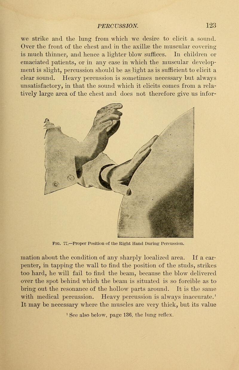 we strike and the lung from which we desire to elicit a sound. Over the front of the chest and in the axillae the muscular covering is much thinner, and hence a lighter blow suffices. In children or emaciated patients, or in any case in which the muscular develop- ment is slight, percussion should be as light as is sufficient to elicit a clear sound. Heavy percussion is sometimes necessary but always unsatisfactory, in that the sound which it elicits comes from a rela- tively large area of the chest and does not therefore give us infor- f; 7* -Proper Position of the Right Hand During Percussion. mation about the condition of any sharply localized area. If a car- penter, in tapping the wall to find the position of the studs, strikes too hard, he will fail to find the beam, because the blow delivered over the spot behind which the beam is situated is so forcible as to bring out the resonance of the hollow parts around. It is the same with medical percussion. Heavy percussion is always inaccurate.1 It may be necessary where the muscles are very thick, but its value 1 See also below, page 136, the lung reflex.