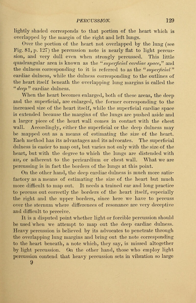 lightly shaded corresponds to that portion of the heart which is overlapped by the margin of the right and left lungs. Over the portion of the heart not overlapped by the lung (see Fig. 81, p. 127) the percussion note is nearly flat to light percus- sion, and very dull even when strongly percussed. This little quadrangular area is known as the superficial cardiac space, and the dulness corresponding to it is referred to as the superficial cardiac dulness, while the dulness corresponding to the outlines of the heart itself beneath the overlapping lung margins is called the deep cardiac dulness. When the heart becomes enlarged, both of these areas, the deep and the superficial, are enlarged, the former corresponding to the increased size of the heart itself, while the superficial cardiac space is extended because the margins of the lungs are pushed aside and a larger piece of the heart wall comes in contact with the chest wall. Accordingly, either the superficial or the deep dulness may be mapped out as a means of estimating the size of the heart. Each method has its advantages and its advocates. The superficial dulness is easier to map out, but varies not only with the size of the heart, but with the degree to which the lungs are distended with air, or adherent to the pericardium or chest wall. What we are percussing is in fact the borders of the lungs at this point. On the other hand, the deep cardiac dulness is much more satis- factory as a means of estimating the size of the heart but much more difficult to map out. It needs a trained ear and long practice to percuss out correctly the borders of the heart itself, especially the right and the upper borders, since here we have to percuss over the sternum where differences of resonance are very deceptive and difficult to perceive. It is a disputed point whether light or forcible percussion should be used when we attempt to map out the deep cardiac dulness. Heavy percussion is believed by its advocates to penetrate through the overlapping lung margins and bring out the note corresponding to the heart beneath, a note which, they say, is missed altogether by light percussion. On the other hand, those who employ light percussion contend that heavy percussion sets in vibration so large 9