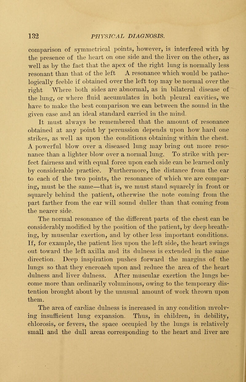 comparison of symmetrical points, however, is interfered with by the presence of the heart on one side and the liver on the other, as well as by the fact that the apex of the right lung is normally less resonant than that of the left A resonance which would be patho- logically feeble if obtained over the left top may be normal over the right Where both sides are abnormal, as in bilateral disease of the lung, or where fluid accumulates in both pleural cavities, we have to make the best comparison we can between the sound in the given case and an ideal standard carried in the mind. It must always be remembered that the amount of resonance obtained at any point by percussion depends upon how hard one strikes, as well as upon the conditions obtaining within the chest. A powerful blow over a diseased lung may bring out more reso- nance than a lighter blow over a normal lung. To strike with per- fect fairness and with equal force upon each side can be learned only by considerable practice. Furthermore, the distance from the ear to each of the two points, the resonance of which we are compar- ing, must be the same—that is, we must stand squarely in front or squarely behind the patient, otherwise the note coming from the part farther from the ear will sound duller than that coining from the nearer side. The normal resonance of the different parts of the chest can be considerably modified by the position of the patient, by deep breath- ing, by muscular exertion, and by other less important conditions. If, for example, the patient lies upon the left side, the heart swings out toward the left axilla and its dulness is extended in the same direction. Deep inspiration pushes forward the margins of the lungs so that they encroach upon and reduce the area of the heart dulness and liver dulness. After muscular exertion the lungs be- come more than ordinarily voluminous, owing to the temporary dis- tention brought about by the unusual amount of work thrown upon them. The area of cardiac dulness is increased in any condition involv- ing insufficient lung expansion. Thus, in children, in debility, chlorosis, or fevers, the space occupied by the lungs is relatively small and the dull areas corresponding to the heart and liver are