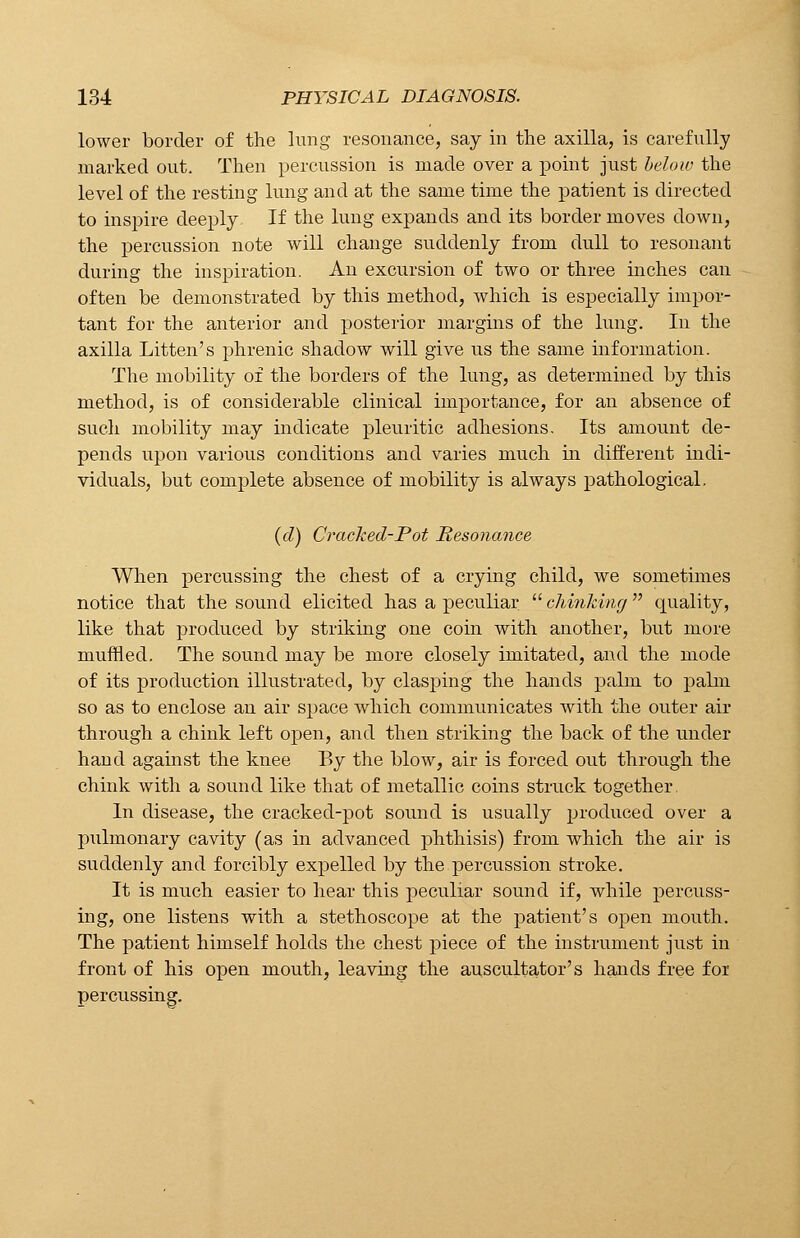 lower border of the lung resonance, say in the axilla, is carefully marked out. Then percussion is made over a point just below the level of the resting lung and at the same time the patient is directed to inspire deeply If the lung expands and its border moves down, the percussion note will change suddenly from dull to resonant during the inspiration. An excursion of two or three inches can often be demonstrated by this method, which is especially impor- tant for the anterior and posterior margins of the lung. In the axilla Litten's phrenic shadow will give us the same information. The mobility of the borders of the lung, as determined by this method, is of considerable clinical importance, for an absence of such mobility may indicate pleuritic adhesions. Its amount de- pends upon various conditions and varies much in different indi- viduals, but complete absence of mobility is always pathological. (d) Cracked-Pot Resonance When percussing the chest of a crying child, we sometimes notice that the sound elicited has a peculiar  chinking quality, like that produced by striking one coin with another, but more muffled. The sound may be more closely imitated, and the mode of its production illustrated, by clasping the hands palm to pabn so as to enclose an air space which communicates with the outer air through a chink left open, and then striking the back of the under hand against the knee By the blow, air is forced out through the chink with a sound like that of metallic coins struck together. In disease, the cracked-pot sound is usually produced over a pulmonary cavity (as in advanced phthisis) from which the air is suddenly and forcibly expelled by the percussion stroke. It is much easier to hear this peculiar sound if, while percuss- ing, one listens with a stethoscope at the patient's open mouth. The patient himself holds the chest piece of the instrument just in front of his open mouth, leaving the auscultator's hands free foi percussing.