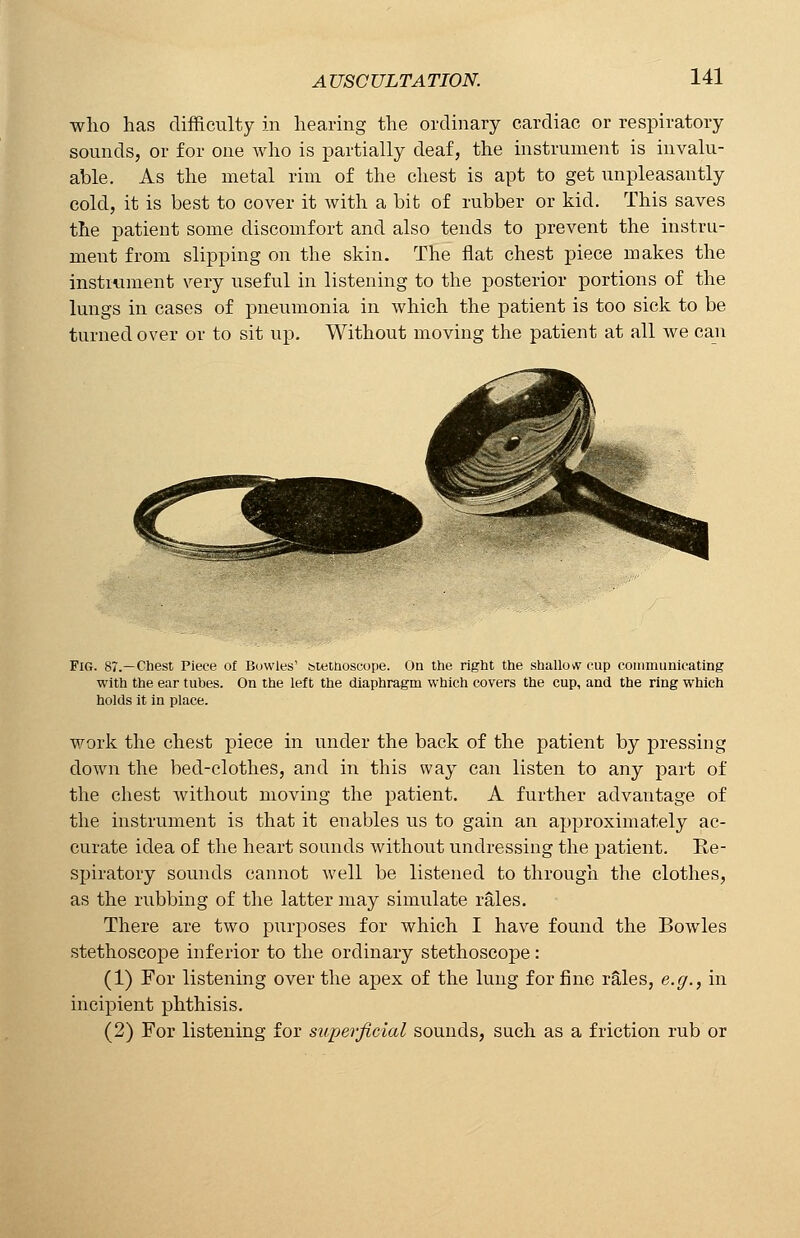 who has difficulty in hearing the ordinary cardiac or respiratory sounds, or for one who is partially deaf, the instrument is invalu- able. As the metal rim of the chest is apt to get unpleasantly cold, it is best to cover it with a bit of rubber or kid. This saves the patient some discomfort and also tends to prevent the instru- ment from slipping on the skin. The flat chest piece makes the instrument very useful in listening to the posterior portions of the lungs in cases of pneumonia in which the patient is too sick to be turned over or to sit up. Without moving the patient at all we can Fig. 87.—Chest Piece of Bowles' stethoscope. On the right the shallovv cup communicating with the ear tubes. On the left the diaphragm which covers the cup, and the ring which holds it in place. work the chest piece in under the back of the patient by pressing down the bed-clothes, and in this way can listen to any part of the chest without moving the patient. A further advantage of the instrument is that it enables us to gain an approximately ac- curate idea of the heart sounds without undressing the patient. Re- spiratory sounds cannot well be listened to through the clothes, as the rubbing of the latter may simulate rales. There are two purposes for which I have found the Bowles stethoscope inferior to the ordinary stethoscope: (1) For listening over the apex of the lung for fine rales, e.g., in incipient phthisis. (2) For listening for superficial sounds, such as a friction rub or