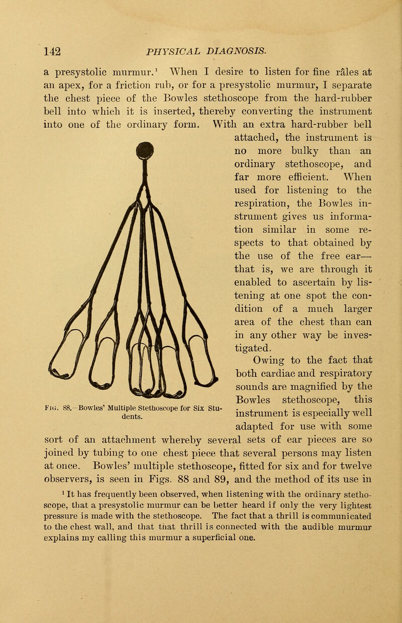 a presystolic murmur.1 When I desire to listen for fine rales at an apex, for a friction rub, or for a presystolic murmur, I separate the chest piece of the Bowles stethoscope from the hard-rubber bell into which it is inserted, thereby converting the instrument into one of the ordinary form. With an extra hard-rubber bell attached, the instrument is no more bulky than an ordinary stethoscope, and far more efficient. When used for listening to the respiration, the Bowles in- strument gives us informa- tion similar in some re- spects to that obtained by the use of the free ear— that is, we are through it enabled to ascertain by lis- tening at one spot the con- dition of a much larger area of the chest than can in any other way be inves- tigated. Owing to the fact that both cardiac and respiratory sounds are magnified by the Bowles stethoscope, this instrument is especially well adapted for use with some sort of an attachment whereby several sets of ear pieces are so joined by tubing to one chest piece that several persons may listen at once. Bowles' multiple stethoscope, fitted for six and for twelve observers, is seen in Figs. 88 and 89, and the method of its use in 1 It has frequently been observed, when listening with the ordinary stetho- scope, that a presystolic murmur can be better heard if only the very lightest pressure is made with the stethoscope. The fact that a thrill is communicated to the chest wall, and that that thrill is connected with the audible murmur explains my calling this murmur a superficial one. -Bowies' Multiple Stethoscope for Six Stu- dents.