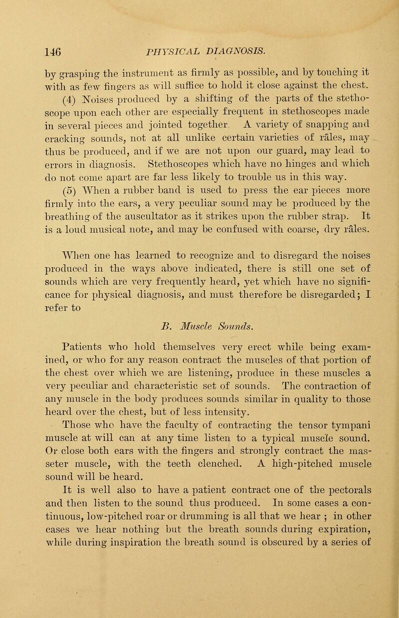 by grasping the instrument as firmly as possible, and by touching it with as few fingers as will suffice to hold it close against the chest. (4) Noises produced by a shifting of the parts of the stetho- scope upon each other are especially frequent in stethoscopes made in several pieces and jointed together. A variety of snapping and cracking sounds, not at all unlike certain varieties of rales, may thus be produced, and if we are not upon our guard, may lead to errors in diagnosis. Stethoscopes which have no hinges and which do not come apart are far less likely to trouble us in this way. (5) When a rubber band is used to press the ear pieces more firmly into the ears, a very peculiar sound may be produced by the breathing of the auscultator as it strikes upon the rubber strap. It is a loud musical note, and may be confused with coarse, dry rales. When one has learned to recognize and to disregard the noises produced in the ways above indicated, there is still one set of sounds which are very frequently heard, yet which have no signifi- cance for physical diagnosis, and must therefore be disregarded; I refer to B. Muscle Sounds. Patients who hold themselves very erect while being exam- ined, or who for any reason contract the muscles of that portion of the chest over which we are listening, produce in these muscles a very peculiar and characteristic set of sounds. The contraction of any muscle in the body produces sounds similar in quality to those heard over the chest, but of less intensity. Those who have the faculty of contracting the tensor tympani muscle at will can at any time listen to a typical muscle sound. Or close both ears with the fingers and strongly contract the mas- seter muscle, with the teeth clenched. A high-pitched muscle sound will be heard. It is well also to have a patient contract one of the pectorals and then listen to the sound thus produced. In some cases a con- tinuous, low-pitched roar or drumming is all that we hear ; in other cases we hear nothing but the breath sounds during expiration, while during inspiration the breath sound is obscured by a series of