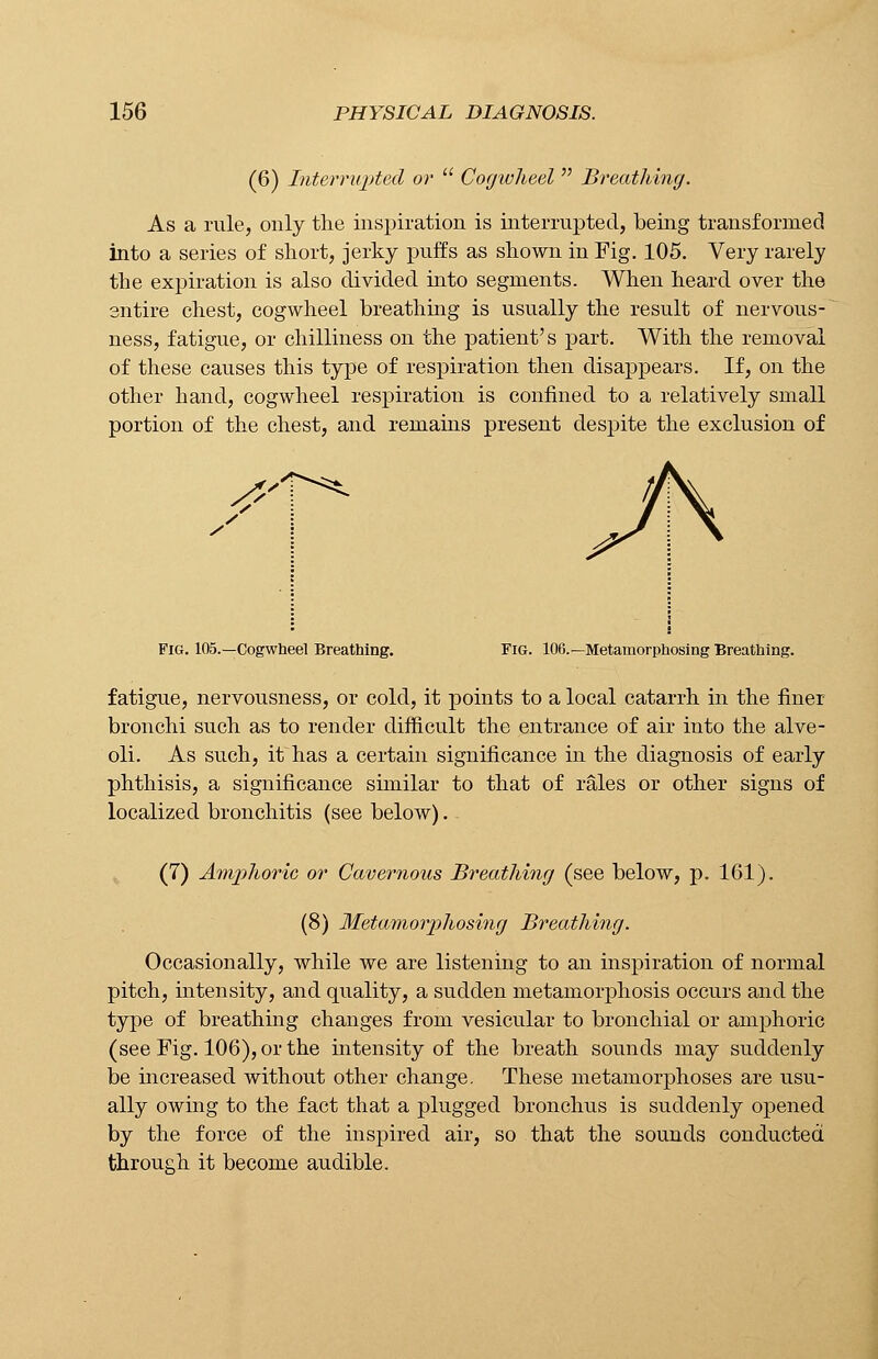 (6) Interrupted or  Cogwheel  Breathing. As a rule, only the inspiration is interrupted, being transformed into a series of short, jerky puffs as shown in Fig. 105. Very rarely the expiration is also divided into segments. When heard over the entire chest, cogwheel breathing is usually the result of nervous- ness, fatigue, or chilliness on the patient's part. With the removal of these causes this type of respiration then disappears. If, on the other hand, cogwheel respiration is confined to a relatively small portion of the chest, and remains present despite the exclusion of Jh Fig. 105.—Cogwheel Breathing. Fig. 106.—Metamorphosing Breathing. fatigue, nervousness, or cold, it points to a local catarrh in the finer bronchi such as to render difficult the entrance of air into the alve- oli. As such, hVhas a certain significance in the diagnosis of early phthisis, a significance similar to that of rales or other signs of localized bronchitis (see below). (7) Amphoric or Cavernous Breathing (see below, p. 161). (8) Metamorphosing Breathing. Occasionally, while we are listening to an inspiration of normal pitch, intensity, and quality, a sudden metamorphosis occurs and the type of breathing changes from vesicular to bronchial or amphoric (see Fig. 106), or the intensity of the breath sounds may suddenly be increased without other change. These metamorphoses are usu- ally owing to the fact that a plugged bronchus is suddenly opened by the force of the inspired air, so that the sounds conducted through it become audible.